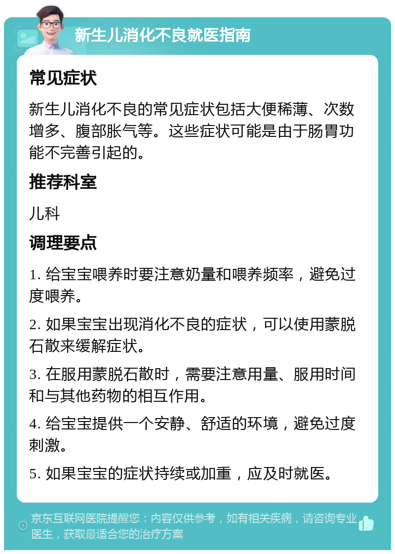 新生儿消化不良就医指南 常见症状 新生儿消化不良的常见症状包括大便稀薄、次数增多、腹部胀气等。这些症状可能是由于肠胃功能不完善引起的。 推荐科室 儿科 调理要点 1. 给宝宝喂养时要注意奶量和喂养频率，避免过度喂养。 2. 如果宝宝出现消化不良的症状，可以使用蒙脱石散来缓解症状。 3. 在服用蒙脱石散时，需要注意用量、服用时间和与其他药物的相互作用。 4. 给宝宝提供一个安静、舒适的环境，避免过度刺激。 5. 如果宝宝的症状持续或加重，应及时就医。