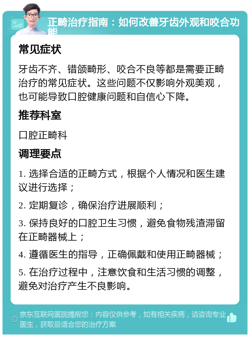 正畸治疗指南：如何改善牙齿外观和咬合功能 常见症状 牙齿不齐、错颌畸形、咬合不良等都是需要正畸治疗的常见症状。这些问题不仅影响外观美观，也可能导致口腔健康问题和自信心下降。 推荐科室 口腔正畸科 调理要点 1. 选择合适的正畸方式，根据个人情况和医生建议进行选择； 2. 定期复诊，确保治疗进展顺利； 3. 保持良好的口腔卫生习惯，避免食物残渣滞留在正畸器械上； 4. 遵循医生的指导，正确佩戴和使用正畸器械； 5. 在治疗过程中，注意饮食和生活习惯的调整，避免对治疗产生不良影响。