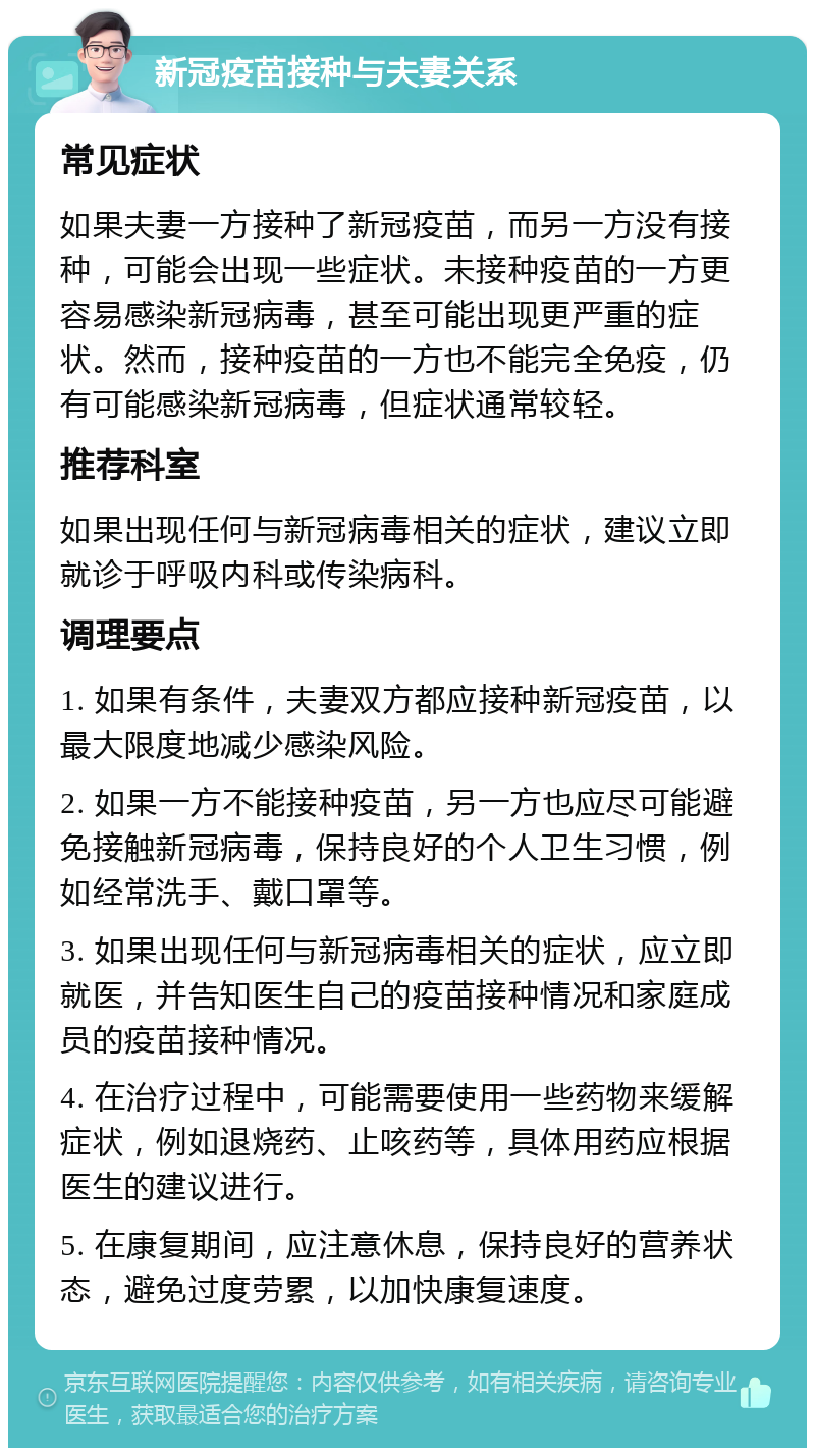 新冠疫苗接种与夫妻关系 常见症状 如果夫妻一方接种了新冠疫苗，而另一方没有接种，可能会出现一些症状。未接种疫苗的一方更容易感染新冠病毒，甚至可能出现更严重的症状。然而，接种疫苗的一方也不能完全免疫，仍有可能感染新冠病毒，但症状通常较轻。 推荐科室 如果出现任何与新冠病毒相关的症状，建议立即就诊于呼吸内科或传染病科。 调理要点 1. 如果有条件，夫妻双方都应接种新冠疫苗，以最大限度地减少感染风险。 2. 如果一方不能接种疫苗，另一方也应尽可能避免接触新冠病毒，保持良好的个人卫生习惯，例如经常洗手、戴口罩等。 3. 如果出现任何与新冠病毒相关的症状，应立即就医，并告知医生自己的疫苗接种情况和家庭成员的疫苗接种情况。 4. 在治疗过程中，可能需要使用一些药物来缓解症状，例如退烧药、止咳药等，具体用药应根据医生的建议进行。 5. 在康复期间，应注意休息，保持良好的营养状态，避免过度劳累，以加快康复速度。