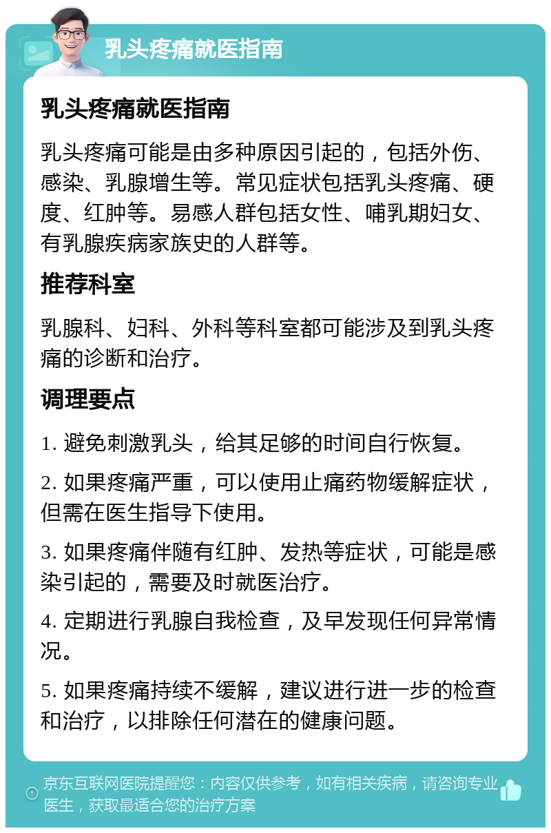 乳头疼痛就医指南 乳头疼痛就医指南 乳头疼痛可能是由多种原因引起的，包括外伤、感染、乳腺增生等。常见症状包括乳头疼痛、硬度、红肿等。易感人群包括女性、哺乳期妇女、有乳腺疾病家族史的人群等。 推荐科室 乳腺科、妇科、外科等科室都可能涉及到乳头疼痛的诊断和治疗。 调理要点 1. 避免刺激乳头，给其足够的时间自行恢复。 2. 如果疼痛严重，可以使用止痛药物缓解症状，但需在医生指导下使用。 3. 如果疼痛伴随有红肿、发热等症状，可能是感染引起的，需要及时就医治疗。 4. 定期进行乳腺自我检查，及早发现任何异常情况。 5. 如果疼痛持续不缓解，建议进行进一步的检查和治疗，以排除任何潜在的健康问题。