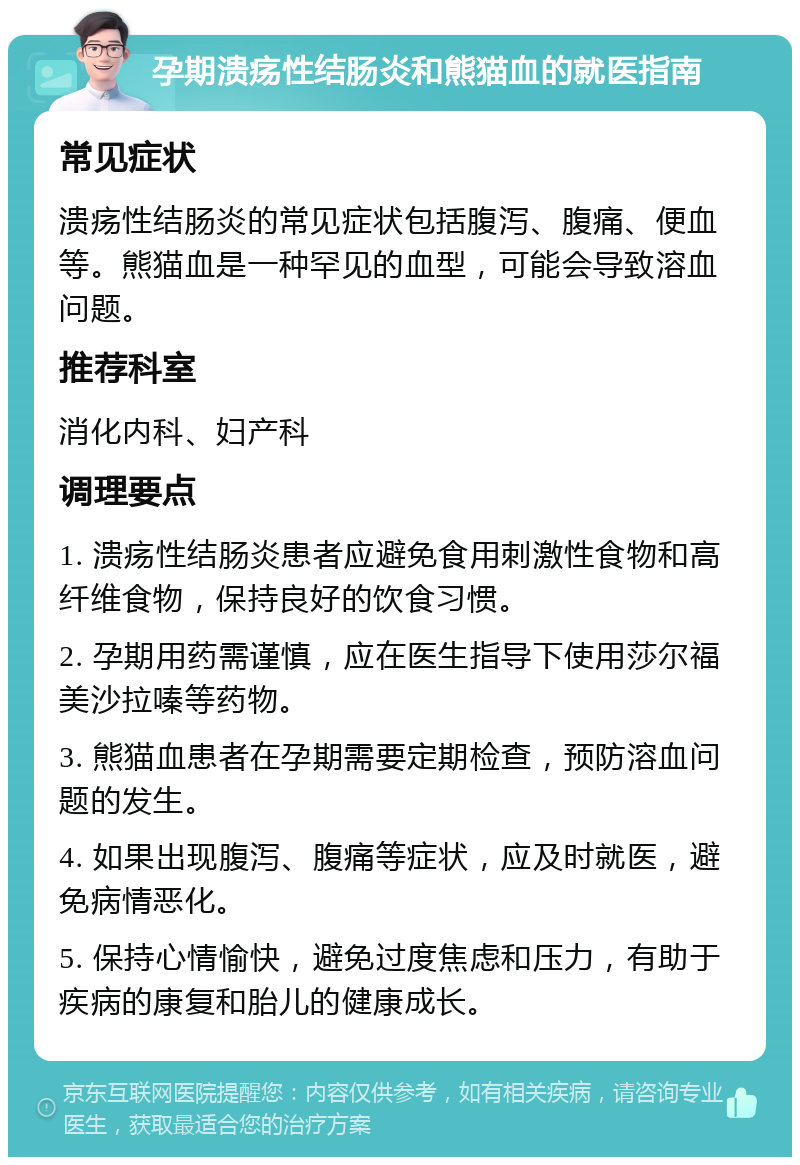 孕期溃疡性结肠炎和熊猫血的就医指南 常见症状 溃疡性结肠炎的常见症状包括腹泻、腹痛、便血等。熊猫血是一种罕见的血型，可能会导致溶血问题。 推荐科室 消化内科、妇产科 调理要点 1. 溃疡性结肠炎患者应避免食用刺激性食物和高纤维食物，保持良好的饮食习惯。 2. 孕期用药需谨慎，应在医生指导下使用莎尔福美沙拉嗪等药物。 3. 熊猫血患者在孕期需要定期检查，预防溶血问题的发生。 4. 如果出现腹泻、腹痛等症状，应及时就医，避免病情恶化。 5. 保持心情愉快，避免过度焦虑和压力，有助于疾病的康复和胎儿的健康成长。