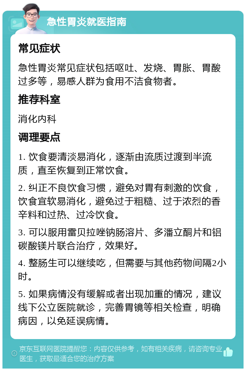 急性胃炎就医指南 常见症状 急性胃炎常见症状包括呕吐、发烧、胃胀、胃酸过多等，易感人群为食用不洁食物者。 推荐科室 消化内科 调理要点 1. 饮食要清淡易消化，逐渐由流质过渡到半流质，直至恢复到正常饮食。 2. 纠正不良饮食习惯，避免对胃有刺激的饮食，饮食宜软易消化，避免过于粗糙、过于浓烈的香辛料和过热、过冷饮食。 3. 可以服用雷贝拉唑钠肠溶片、多潘立酮片和铝碳酸镁片联合治疗，效果好。 4. 整肠生可以继续吃，但需要与其他药物间隔2小时。 5. 如果病情没有缓解或者出现加重的情况，建议线下公立医院就诊，完善胃镜等相关检查，明确病因，以免延误病情。