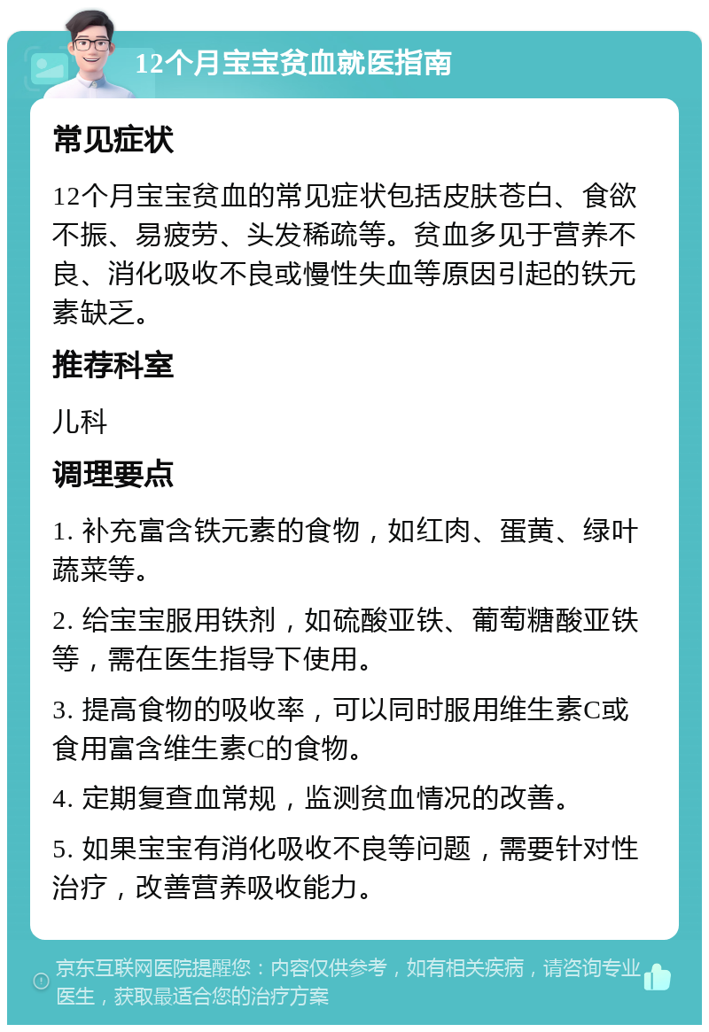 12个月宝宝贫血就医指南 常见症状 12个月宝宝贫血的常见症状包括皮肤苍白、食欲不振、易疲劳、头发稀疏等。贫血多见于营养不良、消化吸收不良或慢性失血等原因引起的铁元素缺乏。 推荐科室 儿科 调理要点 1. 补充富含铁元素的食物，如红肉、蛋黄、绿叶蔬菜等。 2. 给宝宝服用铁剂，如硫酸亚铁、葡萄糖酸亚铁等，需在医生指导下使用。 3. 提高食物的吸收率，可以同时服用维生素C或食用富含维生素C的食物。 4. 定期复查血常规，监测贫血情况的改善。 5. 如果宝宝有消化吸收不良等问题，需要针对性治疗，改善营养吸收能力。