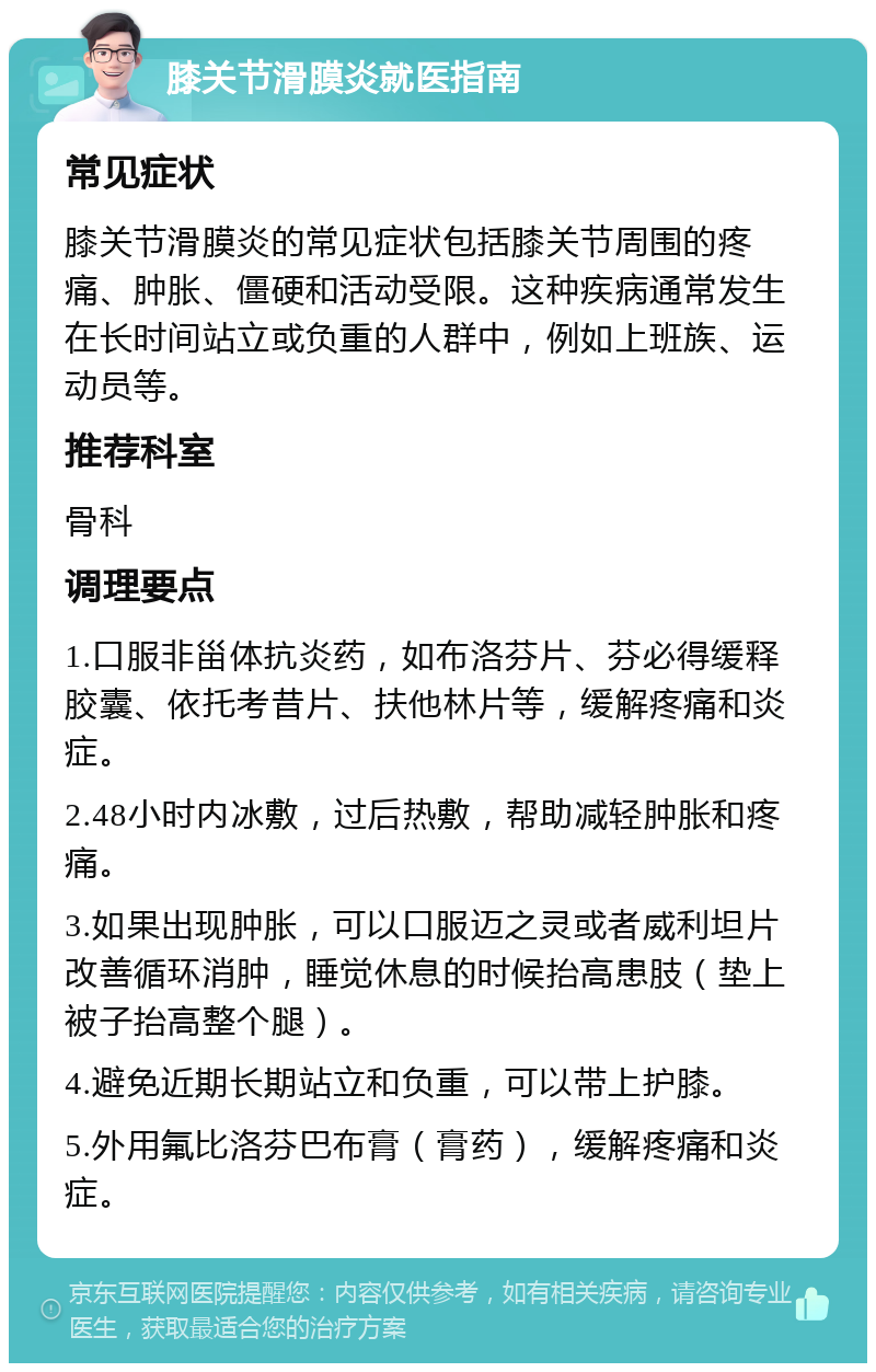 膝关节滑膜炎就医指南 常见症状 膝关节滑膜炎的常见症状包括膝关节周围的疼痛、肿胀、僵硬和活动受限。这种疾病通常发生在长时间站立或负重的人群中，例如上班族、运动员等。 推荐科室 骨科 调理要点 1.口服非甾体抗炎药，如布洛芬片、芬必得缓释胶囊、依托考昔片、扶他林片等，缓解疼痛和炎症。 2.48小时内冰敷，过后热敷，帮助减轻肿胀和疼痛。 3.如果出现肿胀，可以口服迈之灵或者威利坦片改善循环消肿，睡觉休息的时候抬高患肢（垫上被子抬高整个腿）。 4.避免近期长期站立和负重，可以带上护膝。 5.外用氟比洛芬巴布膏（膏药），缓解疼痛和炎症。