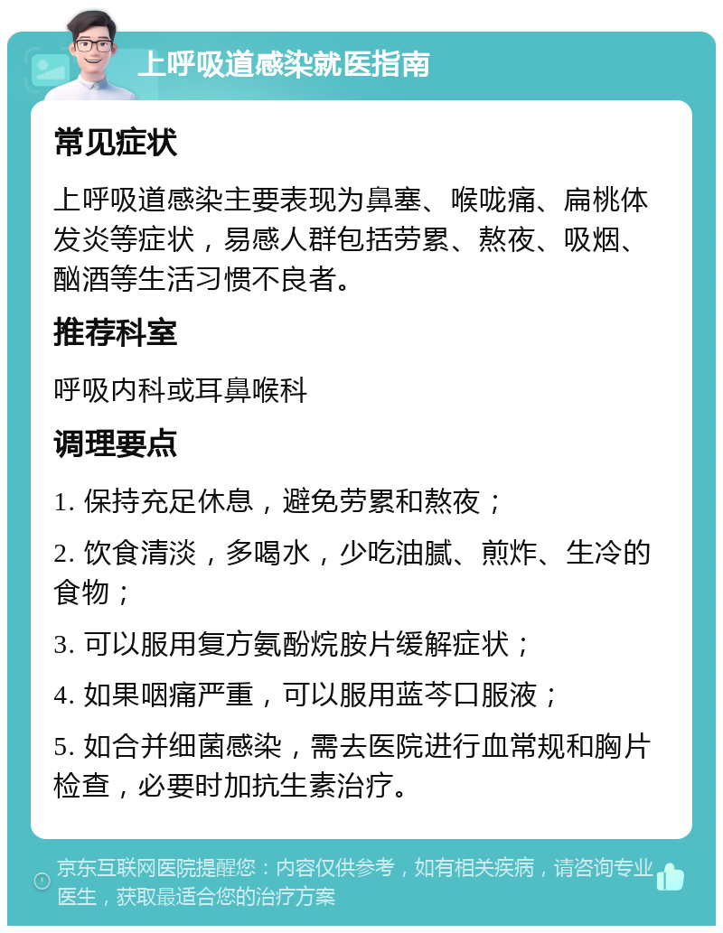 上呼吸道感染就医指南 常见症状 上呼吸道感染主要表现为鼻塞、喉咙痛、扁桃体发炎等症状，易感人群包括劳累、熬夜、吸烟、酗酒等生活习惯不良者。 推荐科室 呼吸内科或耳鼻喉科 调理要点 1. 保持充足休息，避免劳累和熬夜； 2. 饮食清淡，多喝水，少吃油腻、煎炸、生冷的食物； 3. 可以服用复方氨酚烷胺片缓解症状； 4. 如果咽痛严重，可以服用蓝芩口服液； 5. 如合并细菌感染，需去医院进行血常规和胸片检查，必要时加抗生素治疗。