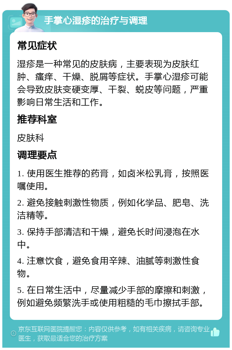 手掌心湿疹的治疗与调理 常见症状 湿疹是一种常见的皮肤病，主要表现为皮肤红肿、瘙痒、干燥、脱屑等症状。手掌心湿疹可能会导致皮肤变硬变厚、干裂、蜕皮等问题，严重影响日常生活和工作。 推荐科室 皮肤科 调理要点 1. 使用医生推荐的药膏，如卤米松乳膏，按照医嘱使用。 2. 避免接触刺激性物质，例如化学品、肥皂、洗洁精等。 3. 保持手部清洁和干燥，避免长时间浸泡在水中。 4. 注意饮食，避免食用辛辣、油腻等刺激性食物。 5. 在日常生活中，尽量减少手部的摩擦和刺激，例如避免频繁洗手或使用粗糙的毛巾擦拭手部。