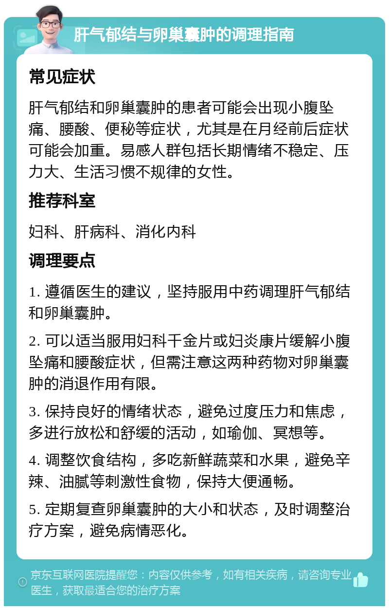 肝气郁结与卵巢囊肿的调理指南 常见症状 肝气郁结和卵巢囊肿的患者可能会出现小腹坠痛、腰酸、便秘等症状，尤其是在月经前后症状可能会加重。易感人群包括长期情绪不稳定、压力大、生活习惯不规律的女性。 推荐科室 妇科、肝病科、消化内科 调理要点 1. 遵循医生的建议，坚持服用中药调理肝气郁结和卵巢囊肿。 2. 可以适当服用妇科千金片或妇炎康片缓解小腹坠痛和腰酸症状，但需注意这两种药物对卵巢囊肿的消退作用有限。 3. 保持良好的情绪状态，避免过度压力和焦虑，多进行放松和舒缓的活动，如瑜伽、冥想等。 4. 调整饮食结构，多吃新鲜蔬菜和水果，避免辛辣、油腻等刺激性食物，保持大便通畅。 5. 定期复查卵巢囊肿的大小和状态，及时调整治疗方案，避免病情恶化。