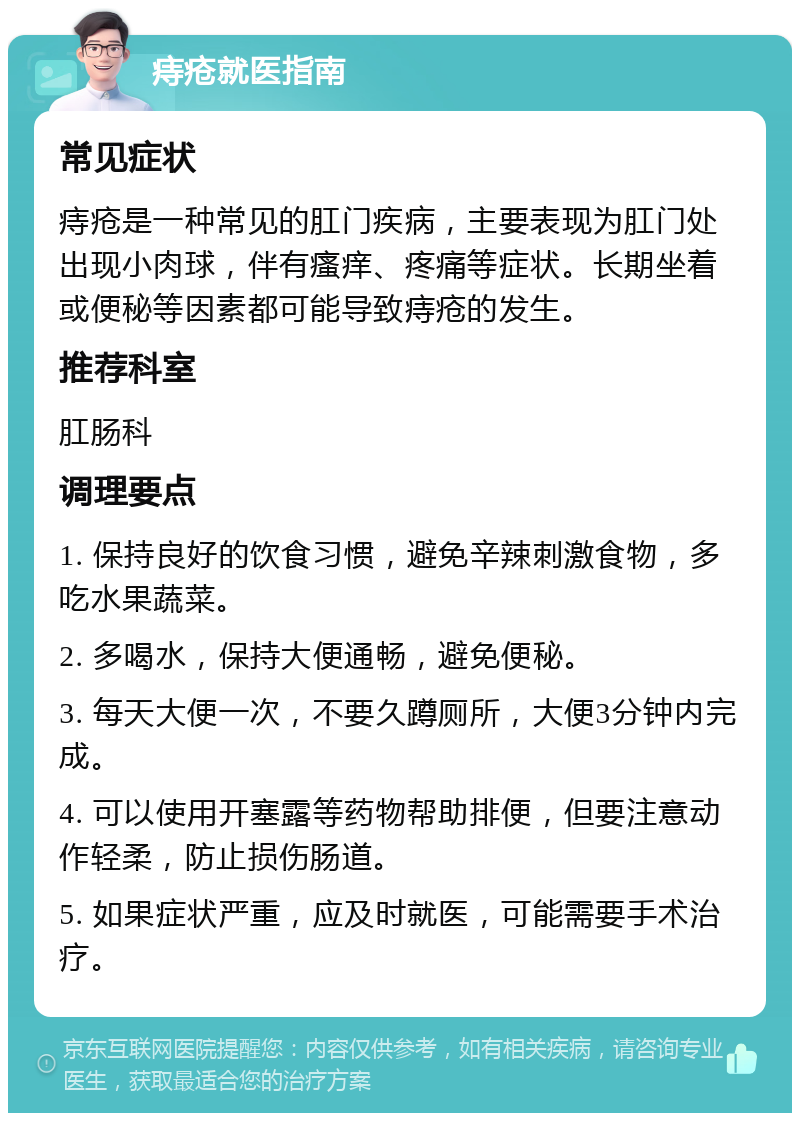 痔疮就医指南 常见症状 痔疮是一种常见的肛门疾病，主要表现为肛门处出现小肉球，伴有瘙痒、疼痛等症状。长期坐着或便秘等因素都可能导致痔疮的发生。 推荐科室 肛肠科 调理要点 1. 保持良好的饮食习惯，避免辛辣刺激食物，多吃水果蔬菜。 2. 多喝水，保持大便通畅，避免便秘。 3. 每天大便一次，不要久蹲厕所，大便3分钟内完成。 4. 可以使用开塞露等药物帮助排便，但要注意动作轻柔，防止损伤肠道。 5. 如果症状严重，应及时就医，可能需要手术治疗。