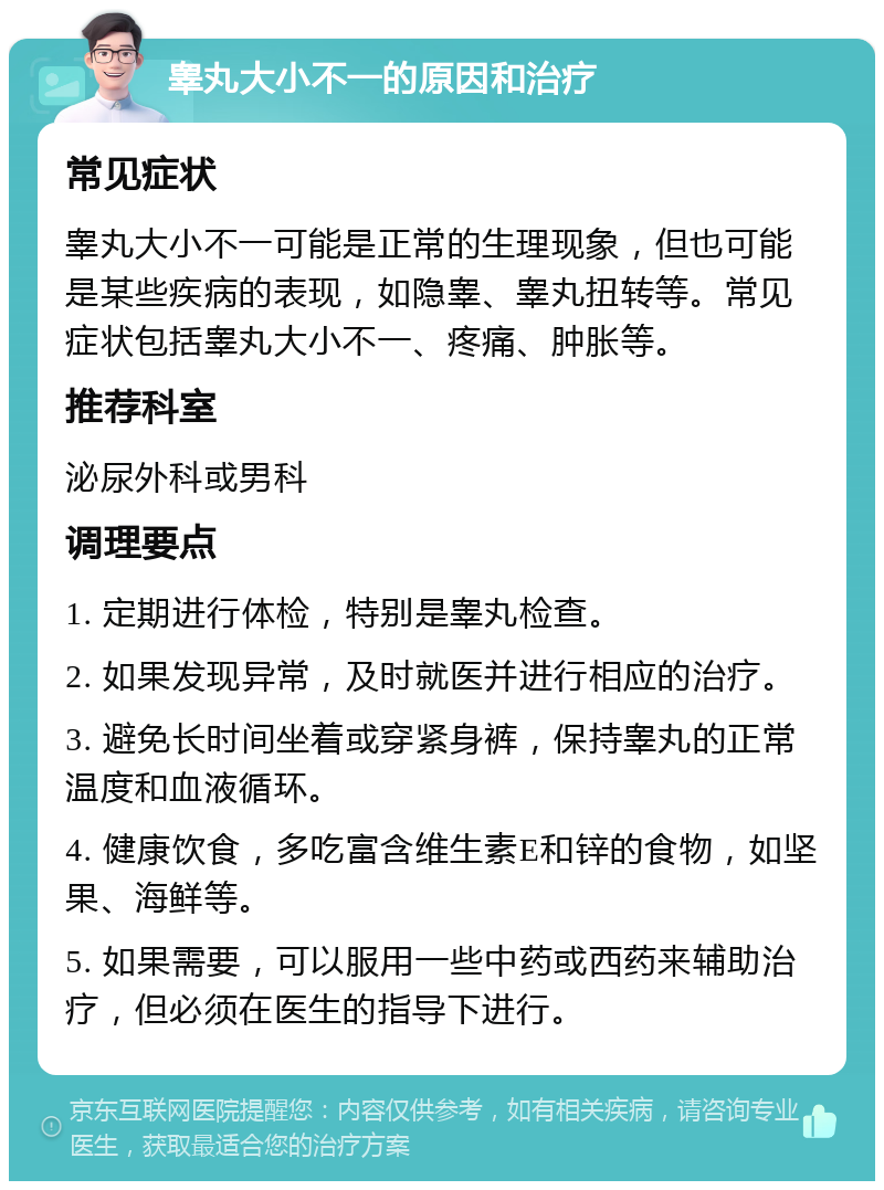 睾丸大小不一的原因和治疗 常见症状 睾丸大小不一可能是正常的生理现象，但也可能是某些疾病的表现，如隐睾、睾丸扭转等。常见症状包括睾丸大小不一、疼痛、肿胀等。 推荐科室 泌尿外科或男科 调理要点 1. 定期进行体检，特别是睾丸检查。 2. 如果发现异常，及时就医并进行相应的治疗。 3. 避免长时间坐着或穿紧身裤，保持睾丸的正常温度和血液循环。 4. 健康饮食，多吃富含维生素E和锌的食物，如坚果、海鲜等。 5. 如果需要，可以服用一些中药或西药来辅助治疗，但必须在医生的指导下进行。