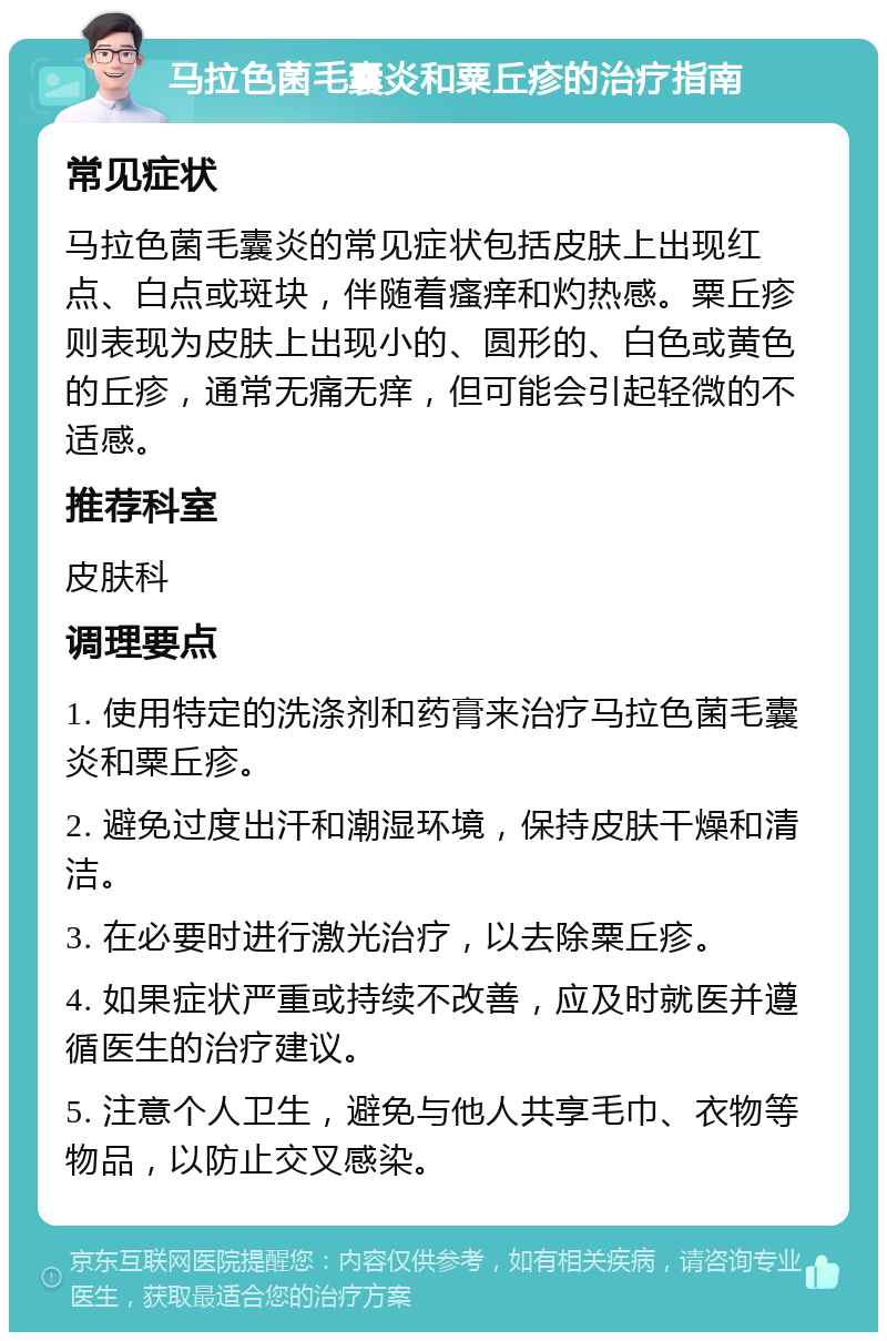 马拉色菌毛囊炎和粟丘疹的治疗指南 常见症状 马拉色菌毛囊炎的常见症状包括皮肤上出现红点、白点或斑块，伴随着瘙痒和灼热感。粟丘疹则表现为皮肤上出现小的、圆形的、白色或黄色的丘疹，通常无痛无痒，但可能会引起轻微的不适感。 推荐科室 皮肤科 调理要点 1. 使用特定的洗涤剂和药膏来治疗马拉色菌毛囊炎和粟丘疹。 2. 避免过度出汗和潮湿环境，保持皮肤干燥和清洁。 3. 在必要时进行激光治疗，以去除粟丘疹。 4. 如果症状严重或持续不改善，应及时就医并遵循医生的治疗建议。 5. 注意个人卫生，避免与他人共享毛巾、衣物等物品，以防止交叉感染。