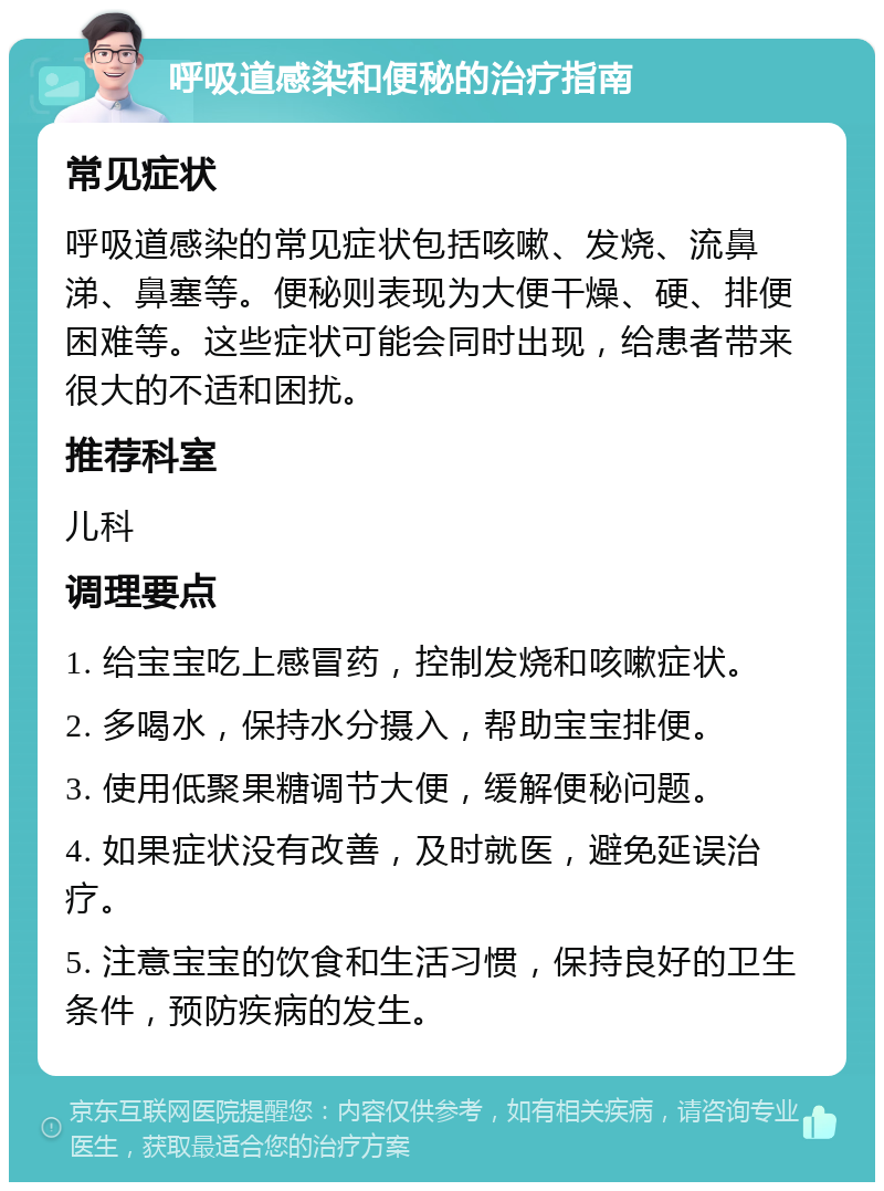 呼吸道感染和便秘的治疗指南 常见症状 呼吸道感染的常见症状包括咳嗽、发烧、流鼻涕、鼻塞等。便秘则表现为大便干燥、硬、排便困难等。这些症状可能会同时出现，给患者带来很大的不适和困扰。 推荐科室 儿科 调理要点 1. 给宝宝吃上感冒药，控制发烧和咳嗽症状。 2. 多喝水，保持水分摄入，帮助宝宝排便。 3. 使用低聚果糖调节大便，缓解便秘问题。 4. 如果症状没有改善，及时就医，避免延误治疗。 5. 注意宝宝的饮食和生活习惯，保持良好的卫生条件，预防疾病的发生。