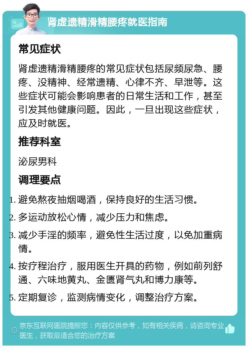 肾虚遗精滑精腰疼就医指南 常见症状 肾虚遗精滑精腰疼的常见症状包括尿频尿急、腰疼、没精神、经常遗精、心律不齐、早泄等。这些症状可能会影响患者的日常生活和工作，甚至引发其他健康问题。因此，一旦出现这些症状，应及时就医。 推荐科室 泌尿男科 调理要点 避免熬夜抽烟喝酒，保持良好的生活习惯。 多运动放松心情，减少压力和焦虑。 减少手淫的频率，避免性生活过度，以免加重病情。 按疗程治疗，服用医生开具的药物，例如前列舒通、六味地黄丸、金匮肾气丸和博力康等。 定期复诊，监测病情变化，调整治疗方案。