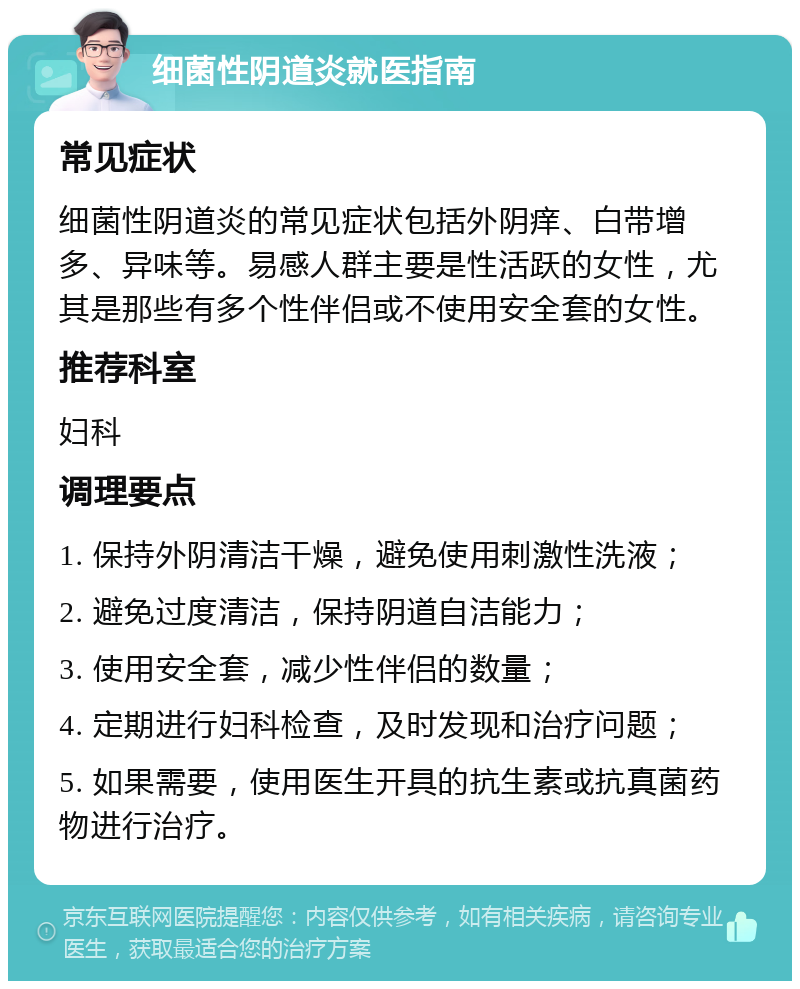 细菌性阴道炎就医指南 常见症状 细菌性阴道炎的常见症状包括外阴痒、白带增多、异味等。易感人群主要是性活跃的女性，尤其是那些有多个性伴侣或不使用安全套的女性。 推荐科室 妇科 调理要点 1. 保持外阴清洁干燥，避免使用刺激性洗液； 2. 避免过度清洁，保持阴道自洁能力； 3. 使用安全套，减少性伴侣的数量； 4. 定期进行妇科检查，及时发现和治疗问题； 5. 如果需要，使用医生开具的抗生素或抗真菌药物进行治疗。