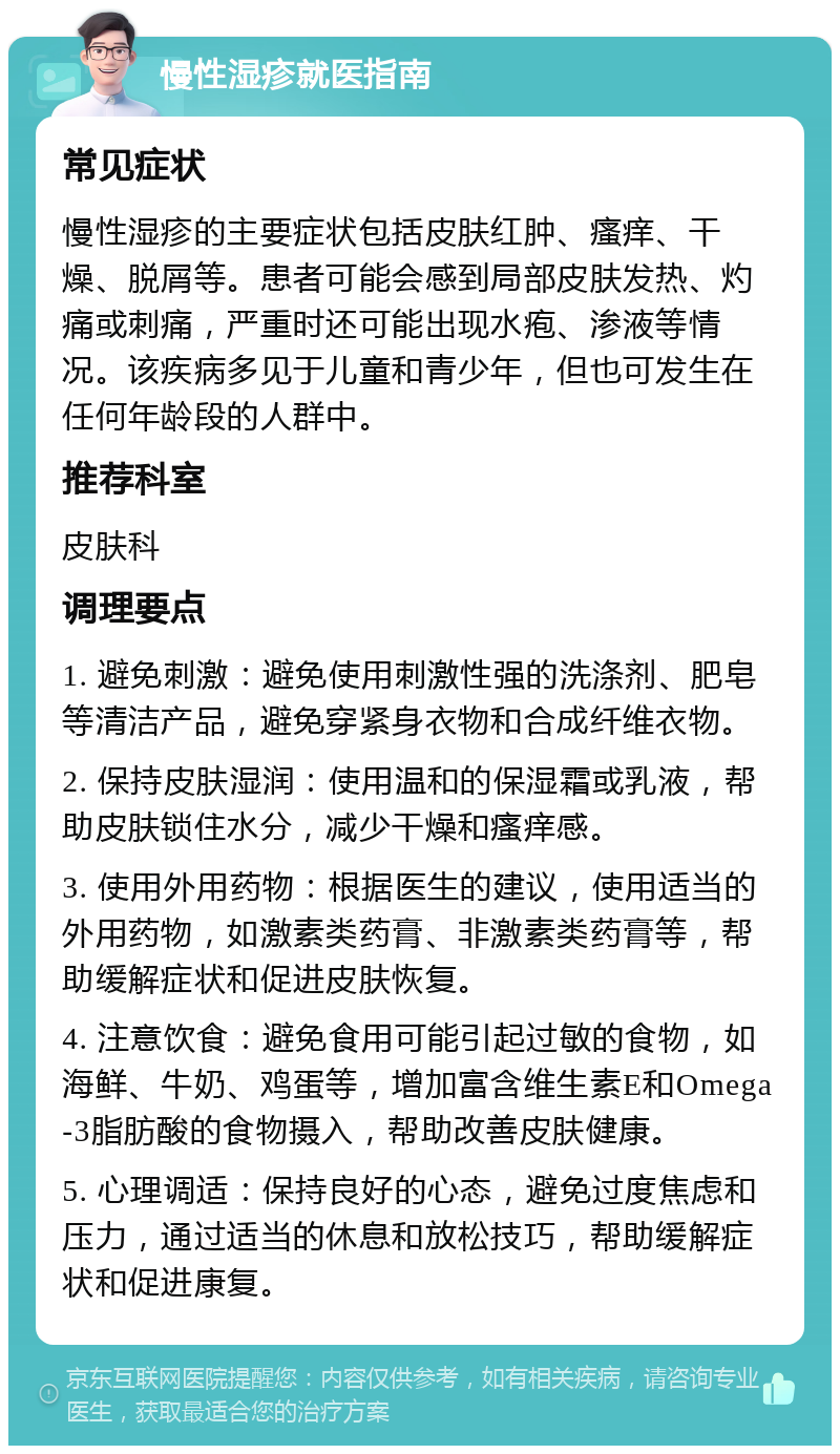 慢性湿疹就医指南 常见症状 慢性湿疹的主要症状包括皮肤红肿、瘙痒、干燥、脱屑等。患者可能会感到局部皮肤发热、灼痛或刺痛，严重时还可能出现水疱、渗液等情况。该疾病多见于儿童和青少年，但也可发生在任何年龄段的人群中。 推荐科室 皮肤科 调理要点 1. 避免刺激：避免使用刺激性强的洗涤剂、肥皂等清洁产品，避免穿紧身衣物和合成纤维衣物。 2. 保持皮肤湿润：使用温和的保湿霜或乳液，帮助皮肤锁住水分，减少干燥和瘙痒感。 3. 使用外用药物：根据医生的建议，使用适当的外用药物，如激素类药膏、非激素类药膏等，帮助缓解症状和促进皮肤恢复。 4. 注意饮食：避免食用可能引起过敏的食物，如海鲜、牛奶、鸡蛋等，增加富含维生素E和Omega-3脂肪酸的食物摄入，帮助改善皮肤健康。 5. 心理调适：保持良好的心态，避免过度焦虑和压力，通过适当的休息和放松技巧，帮助缓解症状和促进康复。