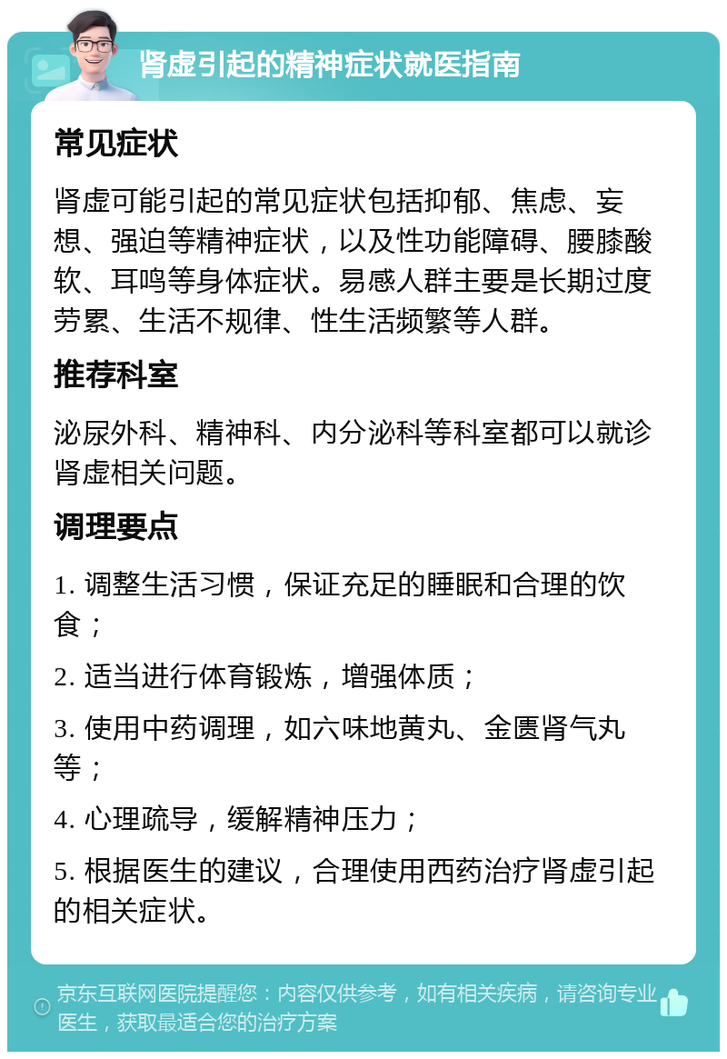 肾虚引起的精神症状就医指南 常见症状 肾虚可能引起的常见症状包括抑郁、焦虑、妄想、强迫等精神症状，以及性功能障碍、腰膝酸软、耳鸣等身体症状。易感人群主要是长期过度劳累、生活不规律、性生活频繁等人群。 推荐科室 泌尿外科、精神科、内分泌科等科室都可以就诊肾虚相关问题。 调理要点 1. 调整生活习惯，保证充足的睡眠和合理的饮食； 2. 适当进行体育锻炼，增强体质； 3. 使用中药调理，如六味地黄丸、金匮肾气丸等； 4. 心理疏导，缓解精神压力； 5. 根据医生的建议，合理使用西药治疗肾虚引起的相关症状。