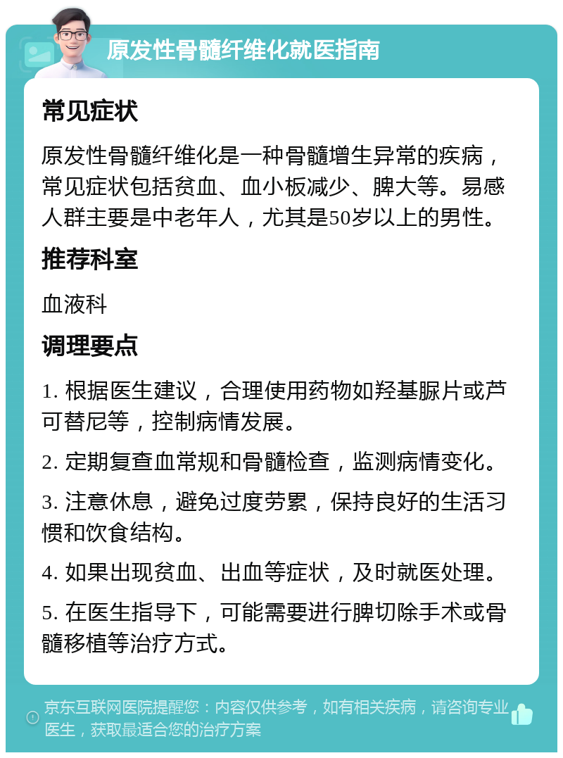 原发性骨髓纤维化就医指南 常见症状 原发性骨髓纤维化是一种骨髓增生异常的疾病，常见症状包括贫血、血小板减少、脾大等。易感人群主要是中老年人，尤其是50岁以上的男性。 推荐科室 血液科 调理要点 1. 根据医生建议，合理使用药物如羟基脲片或芦可替尼等，控制病情发展。 2. 定期复查血常规和骨髓检查，监测病情变化。 3. 注意休息，避免过度劳累，保持良好的生活习惯和饮食结构。 4. 如果出现贫血、出血等症状，及时就医处理。 5. 在医生指导下，可能需要进行脾切除手术或骨髓移植等治疗方式。