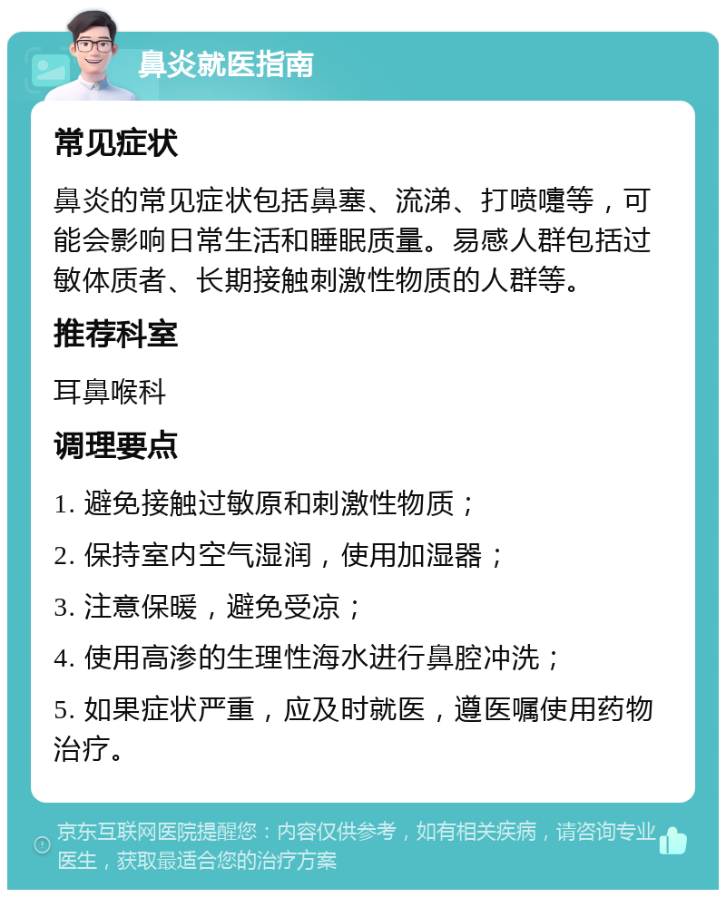 鼻炎就医指南 常见症状 鼻炎的常见症状包括鼻塞、流涕、打喷嚏等，可能会影响日常生活和睡眠质量。易感人群包括过敏体质者、长期接触刺激性物质的人群等。 推荐科室 耳鼻喉科 调理要点 1. 避免接触过敏原和刺激性物质； 2. 保持室内空气湿润，使用加湿器； 3. 注意保暖，避免受凉； 4. 使用高渗的生理性海水进行鼻腔冲洗； 5. 如果症状严重，应及时就医，遵医嘱使用药物治疗。