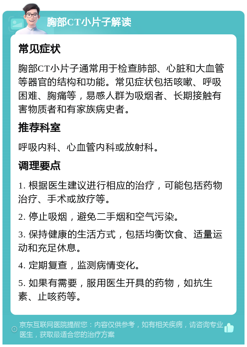 胸部CT小片子解读 常见症状 胸部CT小片子通常用于检查肺部、心脏和大血管等器官的结构和功能。常见症状包括咳嗽、呼吸困难、胸痛等，易感人群为吸烟者、长期接触有害物质者和有家族病史者。 推荐科室 呼吸内科、心血管内科或放射科。 调理要点 1. 根据医生建议进行相应的治疗，可能包括药物治疗、手术或放疗等。 2. 停止吸烟，避免二手烟和空气污染。 3. 保持健康的生活方式，包括均衡饮食、适量运动和充足休息。 4. 定期复查，监测病情变化。 5. 如果有需要，服用医生开具的药物，如抗生素、止咳药等。