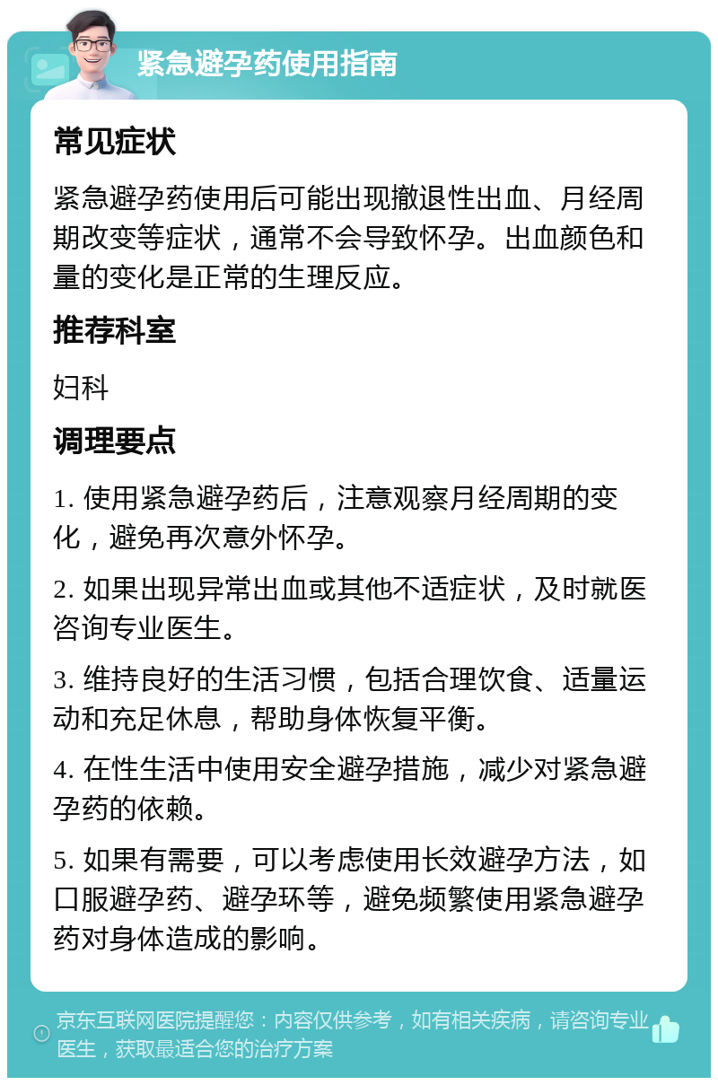 紧急避孕药使用指南 常见症状 紧急避孕药使用后可能出现撤退性出血、月经周期改变等症状，通常不会导致怀孕。出血颜色和量的变化是正常的生理反应。 推荐科室 妇科 调理要点 1. 使用紧急避孕药后，注意观察月经周期的变化，避免再次意外怀孕。 2. 如果出现异常出血或其他不适症状，及时就医咨询专业医生。 3. 维持良好的生活习惯，包括合理饮食、适量运动和充足休息，帮助身体恢复平衡。 4. 在性生活中使用安全避孕措施，减少对紧急避孕药的依赖。 5. 如果有需要，可以考虑使用长效避孕方法，如口服避孕药、避孕环等，避免频繁使用紧急避孕药对身体造成的影响。