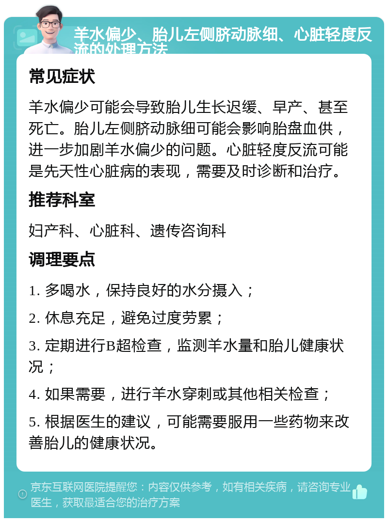 羊水偏少、胎儿左侧脐动脉细、心脏轻度反流的处理方法 常见症状 羊水偏少可能会导致胎儿生长迟缓、早产、甚至死亡。胎儿左侧脐动脉细可能会影响胎盘血供，进一步加剧羊水偏少的问题。心脏轻度反流可能是先天性心脏病的表现，需要及时诊断和治疗。 推荐科室 妇产科、心脏科、遗传咨询科 调理要点 1. 多喝水，保持良好的水分摄入； 2. 休息充足，避免过度劳累； 3. 定期进行B超检查，监测羊水量和胎儿健康状况； 4. 如果需要，进行羊水穿刺或其他相关检查； 5. 根据医生的建议，可能需要服用一些药物来改善胎儿的健康状况。