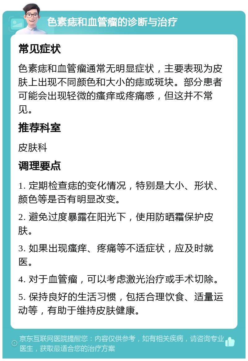 色素痣和血管瘤的诊断与治疗 常见症状 色素痣和血管瘤通常无明显症状，主要表现为皮肤上出现不同颜色和大小的痣或斑块。部分患者可能会出现轻微的瘙痒或疼痛感，但这并不常见。 推荐科室 皮肤科 调理要点 1. 定期检查痣的变化情况，特别是大小、形状、颜色等是否有明显改变。 2. 避免过度暴露在阳光下，使用防晒霜保护皮肤。 3. 如果出现瘙痒、疼痛等不适症状，应及时就医。 4. 对于血管瘤，可以考虑激光治疗或手术切除。 5. 保持良好的生活习惯，包括合理饮食、适量运动等，有助于维持皮肤健康。