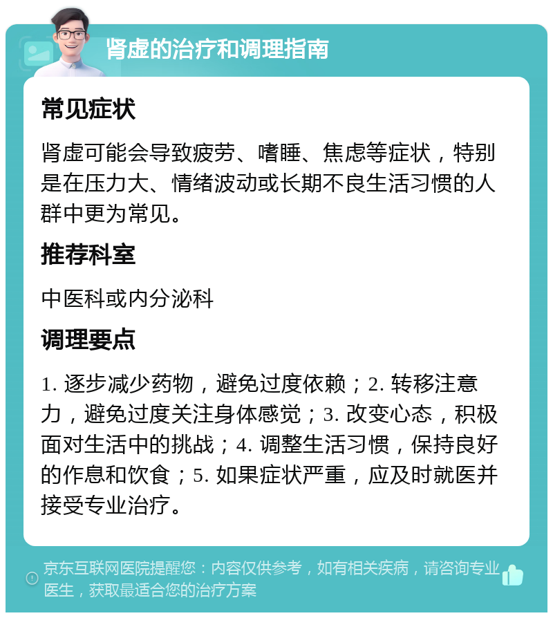 肾虚的治疗和调理指南 常见症状 肾虚可能会导致疲劳、嗜睡、焦虑等症状，特别是在压力大、情绪波动或长期不良生活习惯的人群中更为常见。 推荐科室 中医科或内分泌科 调理要点 1. 逐步减少药物，避免过度依赖；2. 转移注意力，避免过度关注身体感觉；3. 改变心态，积极面对生活中的挑战；4. 调整生活习惯，保持良好的作息和饮食；5. 如果症状严重，应及时就医并接受专业治疗。