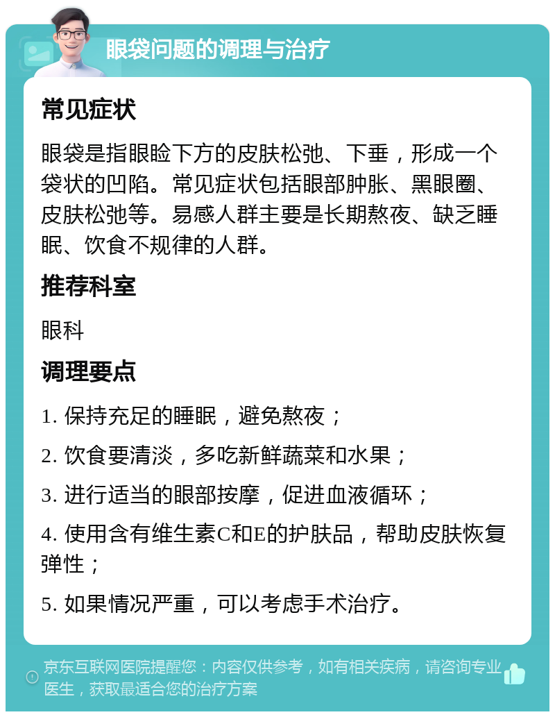 眼袋问题的调理与治疗 常见症状 眼袋是指眼睑下方的皮肤松弛、下垂，形成一个袋状的凹陷。常见症状包括眼部肿胀、黑眼圈、皮肤松弛等。易感人群主要是长期熬夜、缺乏睡眠、饮食不规律的人群。 推荐科室 眼科 调理要点 1. 保持充足的睡眠，避免熬夜； 2. 饮食要清淡，多吃新鲜蔬菜和水果； 3. 进行适当的眼部按摩，促进血液循环； 4. 使用含有维生素C和E的护肤品，帮助皮肤恢复弹性； 5. 如果情况严重，可以考虑手术治疗。