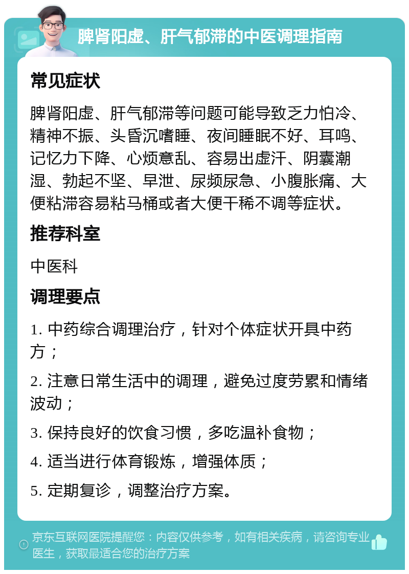 脾肾阳虚、肝气郁滞的中医调理指南 常见症状 脾肾阳虚、肝气郁滞等问题可能导致乏力怕冷、精神不振、头昏沉嗜睡、夜间睡眠不好、耳鸣、记忆力下降、心烦意乱、容易出虚汗、阴囊潮湿、勃起不坚、早泄、尿频尿急、小腹胀痛、大便粘滞容易粘马桶或者大便干稀不调等症状。 推荐科室 中医科 调理要点 1. 中药综合调理治疗，针对个体症状开具中药方； 2. 注意日常生活中的调理，避免过度劳累和情绪波动； 3. 保持良好的饮食习惯，多吃温补食物； 4. 适当进行体育锻炼，增强体质； 5. 定期复诊，调整治疗方案。