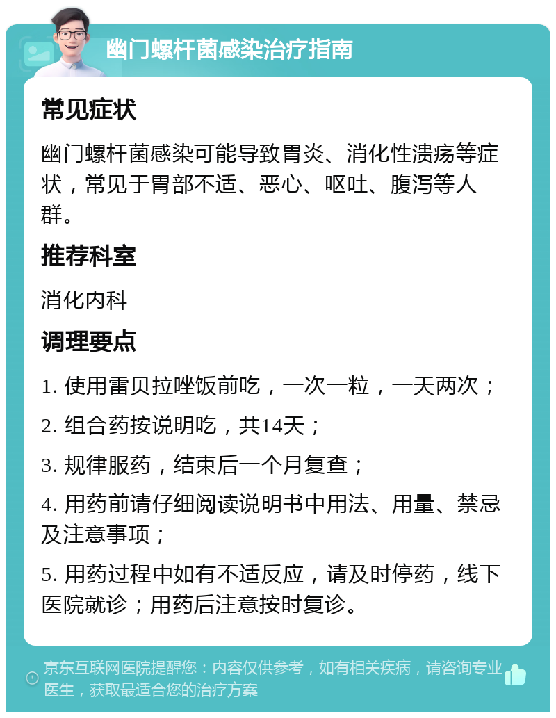 幽门螺杆菌感染治疗指南 常见症状 幽门螺杆菌感染可能导致胃炎、消化性溃疡等症状，常见于胃部不适、恶心、呕吐、腹泻等人群。 推荐科室 消化内科 调理要点 1. 使用雷贝拉唑饭前吃，一次一粒，一天两次； 2. 组合药按说明吃，共14天； 3. 规律服药，结束后一个月复查； 4. 用药前请仔细阅读说明书中用法、用量、禁忌及注意事项； 5. 用药过程中如有不适反应，请及时停药，线下医院就诊；用药后注意按时复诊。