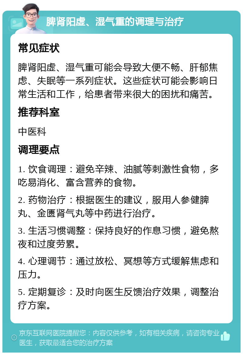 脾肾阳虚、湿气重的调理与治疗 常见症状 脾肾阳虚、湿气重可能会导致大便不畅、肝郁焦虑、失眠等一系列症状。这些症状可能会影响日常生活和工作，给患者带来很大的困扰和痛苦。 推荐科室 中医科 调理要点 1. 饮食调理：避免辛辣、油腻等刺激性食物，多吃易消化、富含营养的食物。 2. 药物治疗：根据医生的建议，服用人参健脾丸、金匮肾气丸等中药进行治疗。 3. 生活习惯调整：保持良好的作息习惯，避免熬夜和过度劳累。 4. 心理调节：通过放松、冥想等方式缓解焦虑和压力。 5. 定期复诊：及时向医生反馈治疗效果，调整治疗方案。