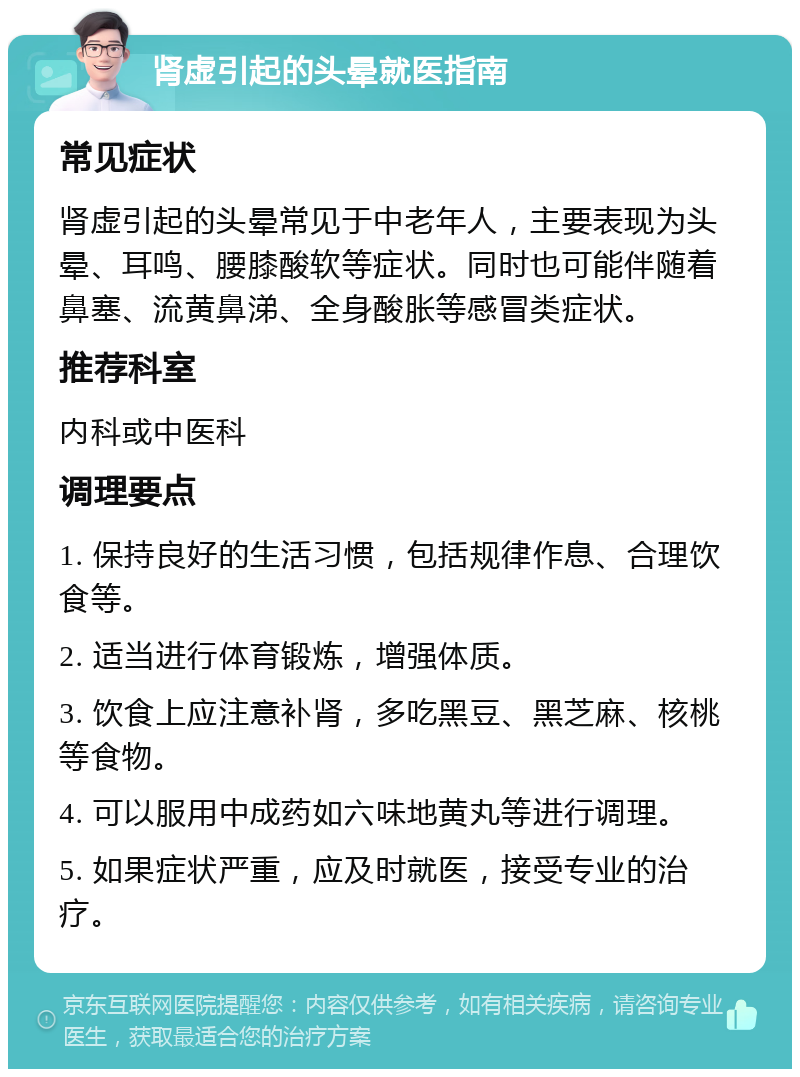 肾虚引起的头晕就医指南 常见症状 肾虚引起的头晕常见于中老年人，主要表现为头晕、耳鸣、腰膝酸软等症状。同时也可能伴随着鼻塞、流黄鼻涕、全身酸胀等感冒类症状。 推荐科室 内科或中医科 调理要点 1. 保持良好的生活习惯，包括规律作息、合理饮食等。 2. 适当进行体育锻炼，增强体质。 3. 饮食上应注意补肾，多吃黑豆、黑芝麻、核桃等食物。 4. 可以服用中成药如六味地黄丸等进行调理。 5. 如果症状严重，应及时就医，接受专业的治疗。