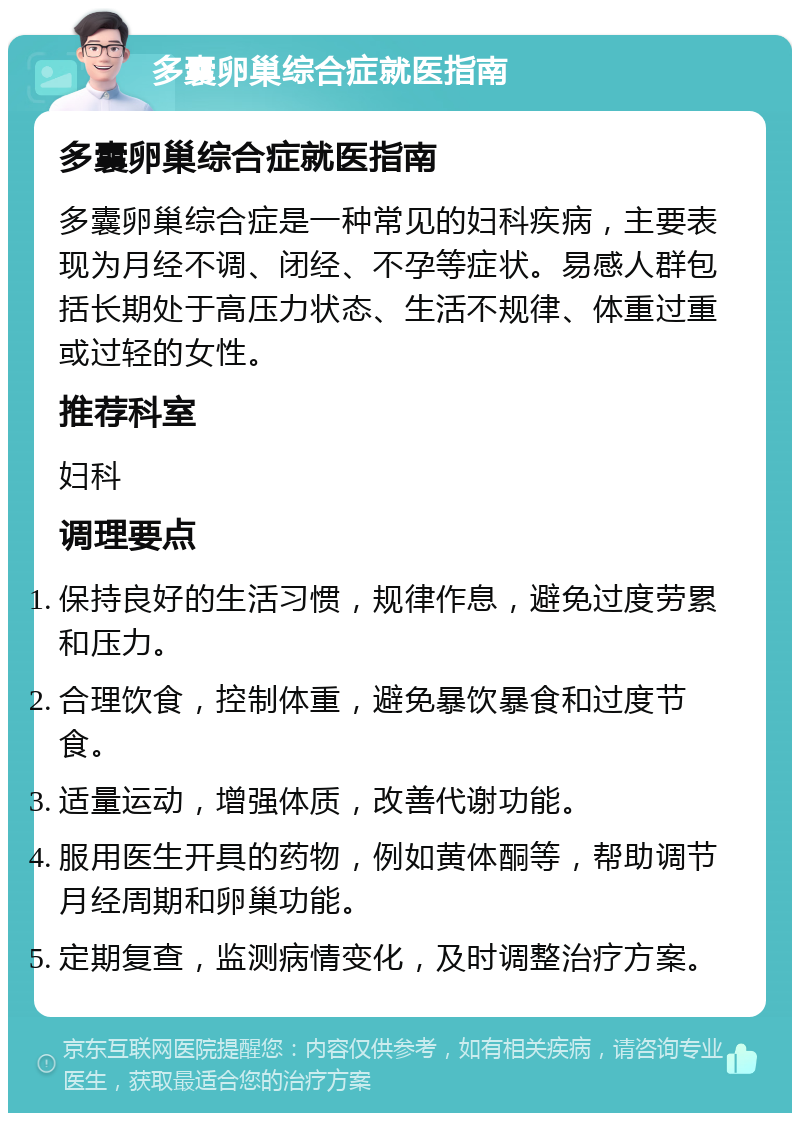 多囊卵巢综合症就医指南 多囊卵巢综合症就医指南 多囊卵巢综合症是一种常见的妇科疾病，主要表现为月经不调、闭经、不孕等症状。易感人群包括长期处于高压力状态、生活不规律、体重过重或过轻的女性。 推荐科室 妇科 调理要点 保持良好的生活习惯，规律作息，避免过度劳累和压力。 合理饮食，控制体重，避免暴饮暴食和过度节食。 适量运动，增强体质，改善代谢功能。 服用医生开具的药物，例如黄体酮等，帮助调节月经周期和卵巢功能。 定期复查，监测病情变化，及时调整治疗方案。