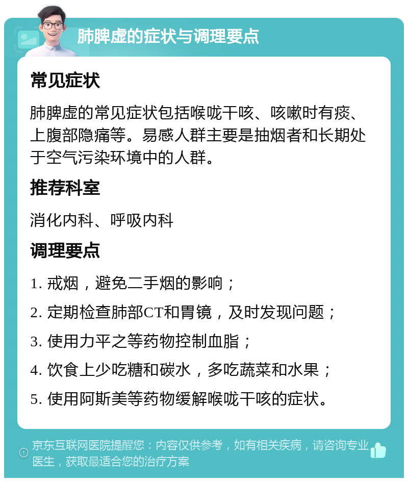 肺脾虚的症状与调理要点 常见症状 肺脾虚的常见症状包括喉咙干咳、咳嗽时有痰、上腹部隐痛等。易感人群主要是抽烟者和长期处于空气污染环境中的人群。 推荐科室 消化内科、呼吸内科 调理要点 1. 戒烟，避免二手烟的影响； 2. 定期检查肺部CT和胃镜，及时发现问题； 3. 使用力平之等药物控制血脂； 4. 饮食上少吃糖和碳水，多吃蔬菜和水果； 5. 使用阿斯美等药物缓解喉咙干咳的症状。