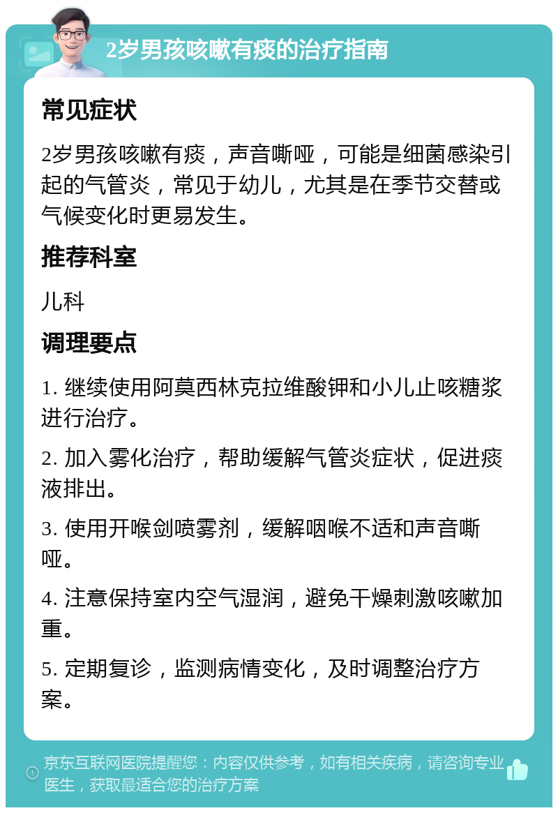 2岁男孩咳嗽有痰的治疗指南 常见症状 2岁男孩咳嗽有痰，声音嘶哑，可能是细菌感染引起的气管炎，常见于幼儿，尤其是在季节交替或气候变化时更易发生。 推荐科室 儿科 调理要点 1. 继续使用阿莫西林克拉维酸钾和小儿止咳糖浆进行治疗。 2. 加入雾化治疗，帮助缓解气管炎症状，促进痰液排出。 3. 使用开喉剑喷雾剂，缓解咽喉不适和声音嘶哑。 4. 注意保持室内空气湿润，避免干燥刺激咳嗽加重。 5. 定期复诊，监测病情变化，及时调整治疗方案。