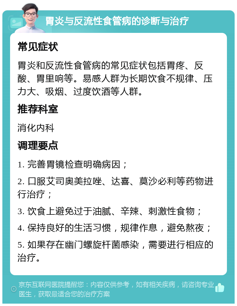 胃炎与反流性食管病的诊断与治疗 常见症状 胃炎和反流性食管病的常见症状包括胃疼、反酸、胃里响等。易感人群为长期饮食不规律、压力大、吸烟、过度饮酒等人群。 推荐科室 消化内科 调理要点 1. 完善胃镜检查明确病因； 2. 口服艾司奥美拉唑、达喜、莫沙必利等药物进行治疗； 3. 饮食上避免过于油腻、辛辣、刺激性食物； 4. 保持良好的生活习惯，规律作息，避免熬夜； 5. 如果存在幽门螺旋杆菌感染，需要进行相应的治疗。