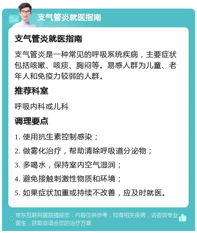 支气管炎就医指南 支气管炎就医指南 支气管炎是一种常见的呼吸系统疾病，主要症状包括咳嗽、咳痰、胸闷等。易感人群为儿童、老年人和免疫力较弱的人群。 推荐科室 呼吸内科或儿科 调理要点 1. 使用抗生素控制感染； 2. 做雾化治疗，帮助清除呼吸道分泌物； 3. 多喝水，保持室内空气湿润； 4. 避免接触刺激性物质和环境； 5. 如果症状加重或持续不改善，应及时就医。