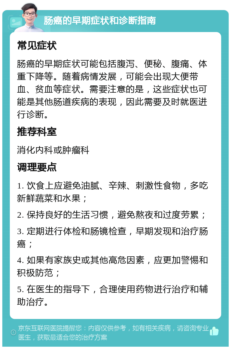 肠癌的早期症状和诊断指南 常见症状 肠癌的早期症状可能包括腹泻、便秘、腹痛、体重下降等。随着病情发展，可能会出现大便带血、贫血等症状。需要注意的是，这些症状也可能是其他肠道疾病的表现，因此需要及时就医进行诊断。 推荐科室 消化内科或肿瘤科 调理要点 1. 饮食上应避免油腻、辛辣、刺激性食物，多吃新鲜蔬菜和水果； 2. 保持良好的生活习惯，避免熬夜和过度劳累； 3. 定期进行体检和肠镜检查，早期发现和治疗肠癌； 4. 如果有家族史或其他高危因素，应更加警惕和积极防范； 5. 在医生的指导下，合理使用药物进行治疗和辅助治疗。