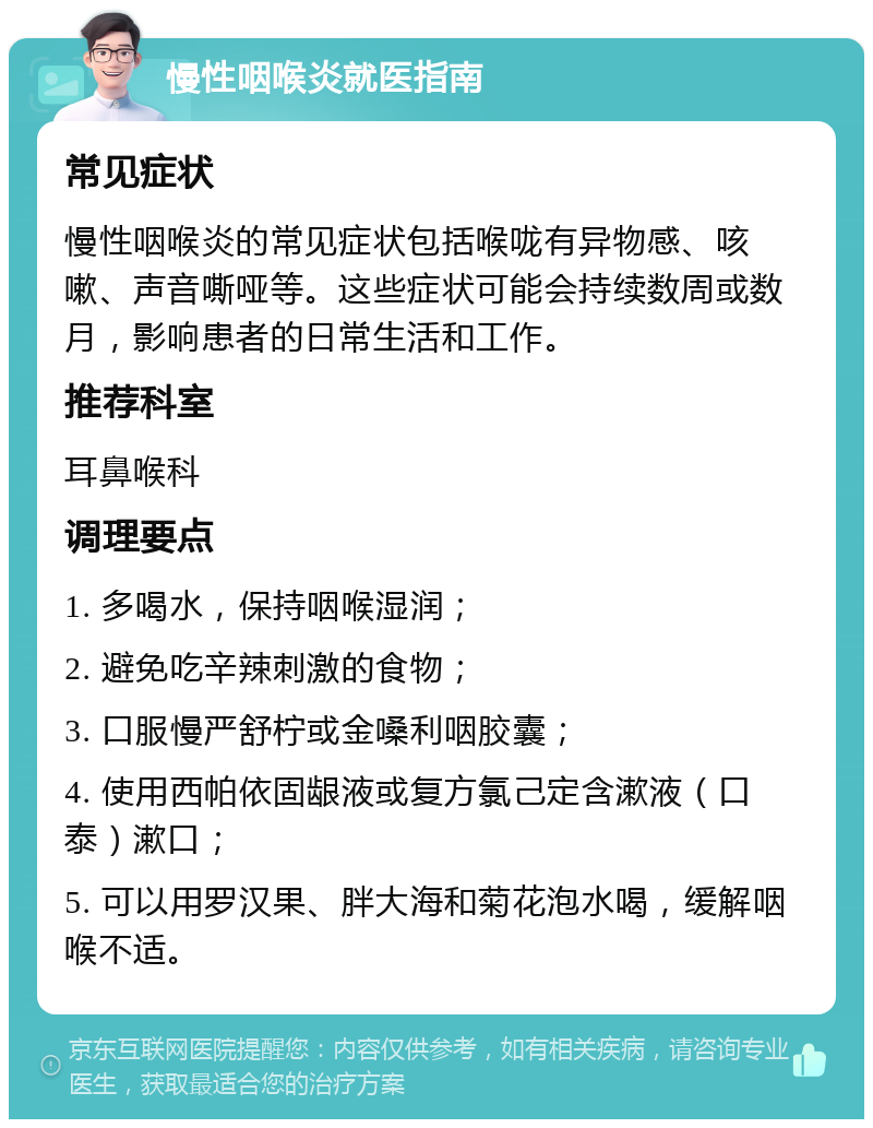 慢性咽喉炎就医指南 常见症状 慢性咽喉炎的常见症状包括喉咙有异物感、咳嗽、声音嘶哑等。这些症状可能会持续数周或数月，影响患者的日常生活和工作。 推荐科室 耳鼻喉科 调理要点 1. 多喝水，保持咽喉湿润； 2. 避免吃辛辣刺激的食物； 3. 口服慢严舒柠或金嗓利咽胶囊； 4. 使用西帕依固龈液或复方氯己定含漱液（口泰）漱口； 5. 可以用罗汉果、胖大海和菊花泡水喝，缓解咽喉不适。