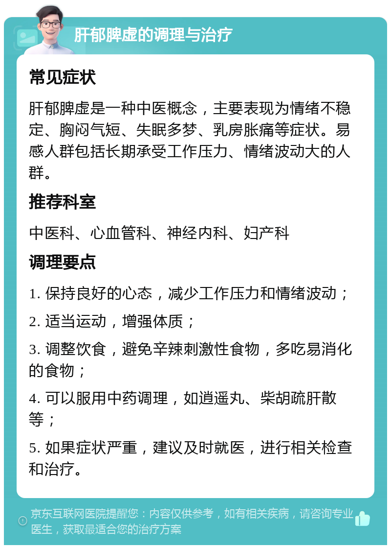 肝郁脾虚的调理与治疗 常见症状 肝郁脾虚是一种中医概念，主要表现为情绪不稳定、胸闷气短、失眠多梦、乳房胀痛等症状。易感人群包括长期承受工作压力、情绪波动大的人群。 推荐科室 中医科、心血管科、神经内科、妇产科 调理要点 1. 保持良好的心态，减少工作压力和情绪波动； 2. 适当运动，增强体质； 3. 调整饮食，避免辛辣刺激性食物，多吃易消化的食物； 4. 可以服用中药调理，如逍遥丸、柴胡疏肝散等； 5. 如果症状严重，建议及时就医，进行相关检查和治疗。