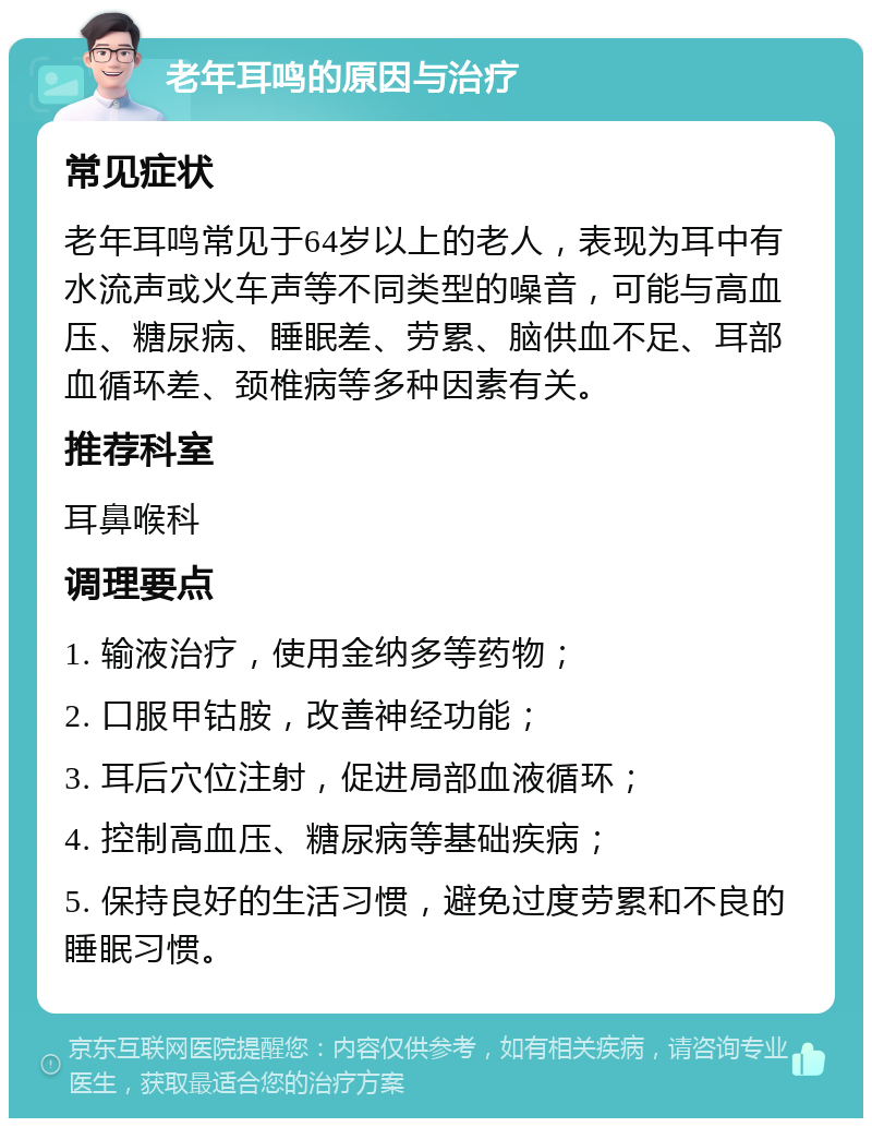 老年耳鸣的原因与治疗 常见症状 老年耳鸣常见于64岁以上的老人，表现为耳中有水流声或火车声等不同类型的噪音，可能与高血压、糖尿病、睡眠差、劳累、脑供血不足、耳部血循环差、颈椎病等多种因素有关。 推荐科室 耳鼻喉科 调理要点 1. 输液治疗，使用金纳多等药物； 2. 口服甲钴胺，改善神经功能； 3. 耳后穴位注射，促进局部血液循环； 4. 控制高血压、糖尿病等基础疾病； 5. 保持良好的生活习惯，避免过度劳累和不良的睡眠习惯。