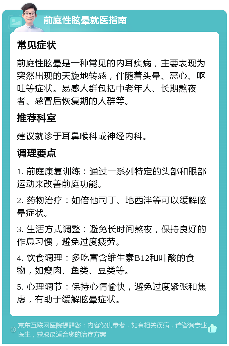 前庭性眩晕就医指南 常见症状 前庭性眩晕是一种常见的内耳疾病，主要表现为突然出现的天旋地转感，伴随着头晕、恶心、呕吐等症状。易感人群包括中老年人、长期熬夜者、感冒后恢复期的人群等。 推荐科室 建议就诊于耳鼻喉科或神经内科。 调理要点 1. 前庭康复训练：通过一系列特定的头部和眼部运动来改善前庭功能。 2. 药物治疗：如倍他司丁、地西泮等可以缓解眩晕症状。 3. 生活方式调整：避免长时间熬夜，保持良好的作息习惯，避免过度疲劳。 4. 饮食调理：多吃富含维生素B12和叶酸的食物，如瘦肉、鱼类、豆类等。 5. 心理调节：保持心情愉快，避免过度紧张和焦虑，有助于缓解眩晕症状。