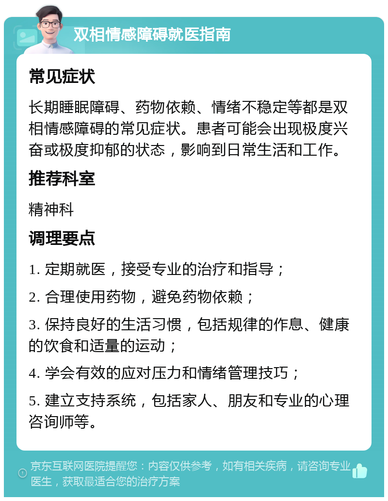 双相情感障碍就医指南 常见症状 长期睡眠障碍、药物依赖、情绪不稳定等都是双相情感障碍的常见症状。患者可能会出现极度兴奋或极度抑郁的状态，影响到日常生活和工作。 推荐科室 精神科 调理要点 1. 定期就医，接受专业的治疗和指导； 2. 合理使用药物，避免药物依赖； 3. 保持良好的生活习惯，包括规律的作息、健康的饮食和适量的运动； 4. 学会有效的应对压力和情绪管理技巧； 5. 建立支持系统，包括家人、朋友和专业的心理咨询师等。