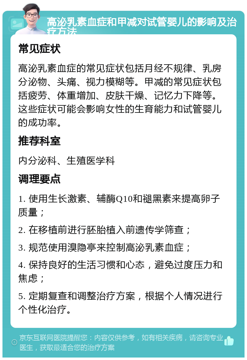 高泌乳素血症和甲减对试管婴儿的影响及治疗方法 常见症状 高泌乳素血症的常见症状包括月经不规律、乳房分泌物、头痛、视力模糊等。甲减的常见症状包括疲劳、体重增加、皮肤干燥、记忆力下降等。这些症状可能会影响女性的生育能力和试管婴儿的成功率。 推荐科室 内分泌科、生殖医学科 调理要点 1. 使用生长激素、辅酶Q10和褪黑素来提高卵子质量； 2. 在移植前进行胚胎植入前遗传学筛查； 3. 规范使用溴隐亭来控制高泌乳素血症； 4. 保持良好的生活习惯和心态，避免过度压力和焦虑； 5. 定期复查和调整治疗方案，根据个人情况进行个性化治疗。