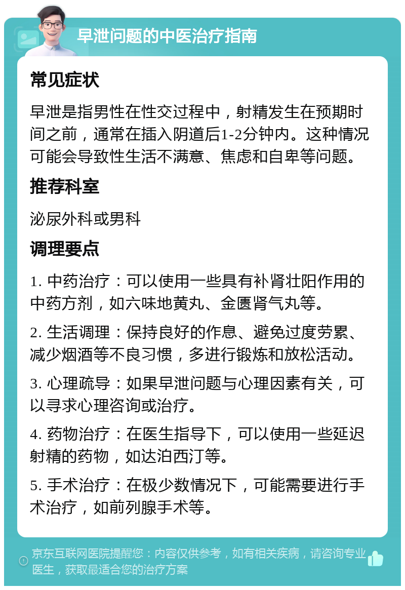 早泄问题的中医治疗指南 常见症状 早泄是指男性在性交过程中，射精发生在预期时间之前，通常在插入阴道后1-2分钟内。这种情况可能会导致性生活不满意、焦虑和自卑等问题。 推荐科室 泌尿外科或男科 调理要点 1. 中药治疗：可以使用一些具有补肾壮阳作用的中药方剂，如六味地黄丸、金匮肾气丸等。 2. 生活调理：保持良好的作息、避免过度劳累、减少烟酒等不良习惯，多进行锻炼和放松活动。 3. 心理疏导：如果早泄问题与心理因素有关，可以寻求心理咨询或治疗。 4. 药物治疗：在医生指导下，可以使用一些延迟射精的药物，如达泊西汀等。 5. 手术治疗：在极少数情况下，可能需要进行手术治疗，如前列腺手术等。