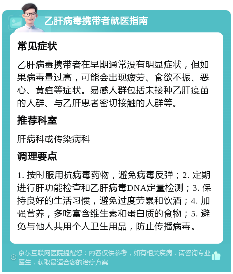 乙肝病毒携带者就医指南 常见症状 乙肝病毒携带者在早期通常没有明显症状，但如果病毒量过高，可能会出现疲劳、食欲不振、恶心、黄疸等症状。易感人群包括未接种乙肝疫苗的人群、与乙肝患者密切接触的人群等。 推荐科室 肝病科或传染病科 调理要点 1. 按时服用抗病毒药物，避免病毒反弹；2. 定期进行肝功能检查和乙肝病毒DNA定量检测；3. 保持良好的生活习惯，避免过度劳累和饮酒；4. 加强营养，多吃富含维生素和蛋白质的食物；5. 避免与他人共用个人卫生用品，防止传播病毒。