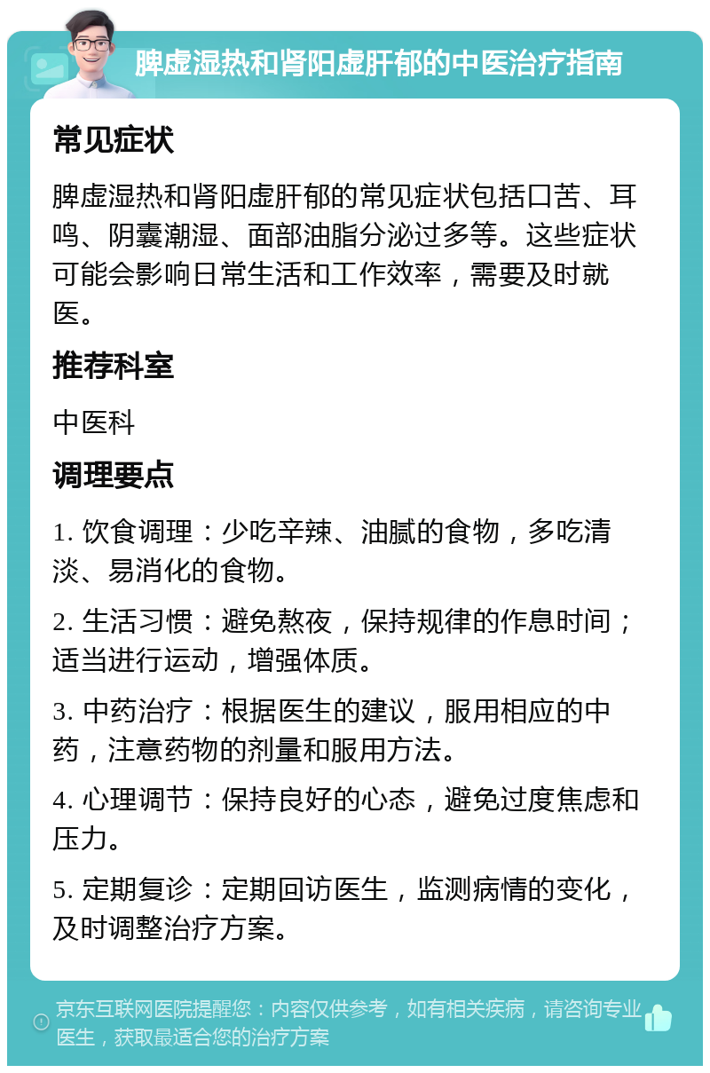 脾虚湿热和肾阳虚肝郁的中医治疗指南 常见症状 脾虚湿热和肾阳虚肝郁的常见症状包括口苦、耳鸣、阴囊潮湿、面部油脂分泌过多等。这些症状可能会影响日常生活和工作效率，需要及时就医。 推荐科室 中医科 调理要点 1. 饮食调理：少吃辛辣、油腻的食物，多吃清淡、易消化的食物。 2. 生活习惯：避免熬夜，保持规律的作息时间；适当进行运动，增强体质。 3. 中药治疗：根据医生的建议，服用相应的中药，注意药物的剂量和服用方法。 4. 心理调节：保持良好的心态，避免过度焦虑和压力。 5. 定期复诊：定期回访医生，监测病情的变化，及时调整治疗方案。