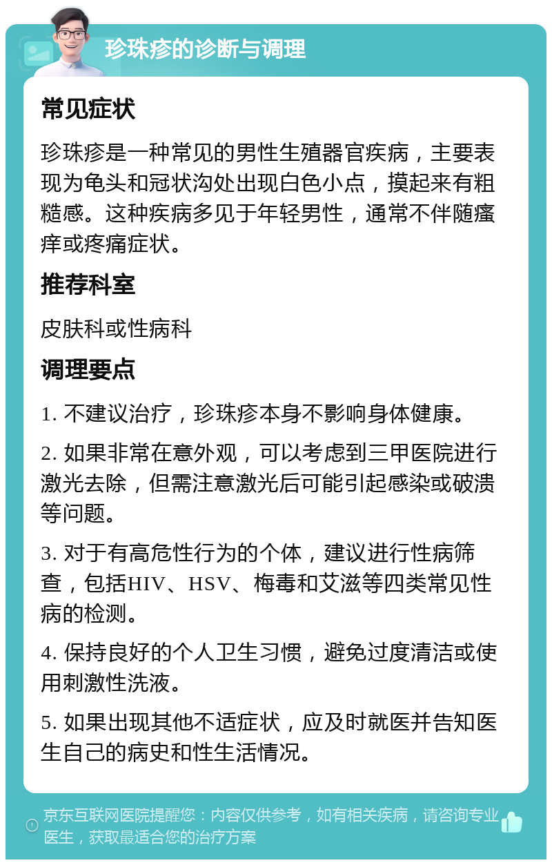 珍珠疹的诊断与调理 常见症状 珍珠疹是一种常见的男性生殖器官疾病，主要表现为龟头和冠状沟处出现白色小点，摸起来有粗糙感。这种疾病多见于年轻男性，通常不伴随瘙痒或疼痛症状。 推荐科室 皮肤科或性病科 调理要点 1. 不建议治疗，珍珠疹本身不影响身体健康。 2. 如果非常在意外观，可以考虑到三甲医院进行激光去除，但需注意激光后可能引起感染或破溃等问题。 3. 对于有高危性行为的个体，建议进行性病筛查，包括HIV、HSV、梅毒和艾滋等四类常见性病的检测。 4. 保持良好的个人卫生习惯，避免过度清洁或使用刺激性洗液。 5. 如果出现其他不适症状，应及时就医并告知医生自己的病史和性生活情况。