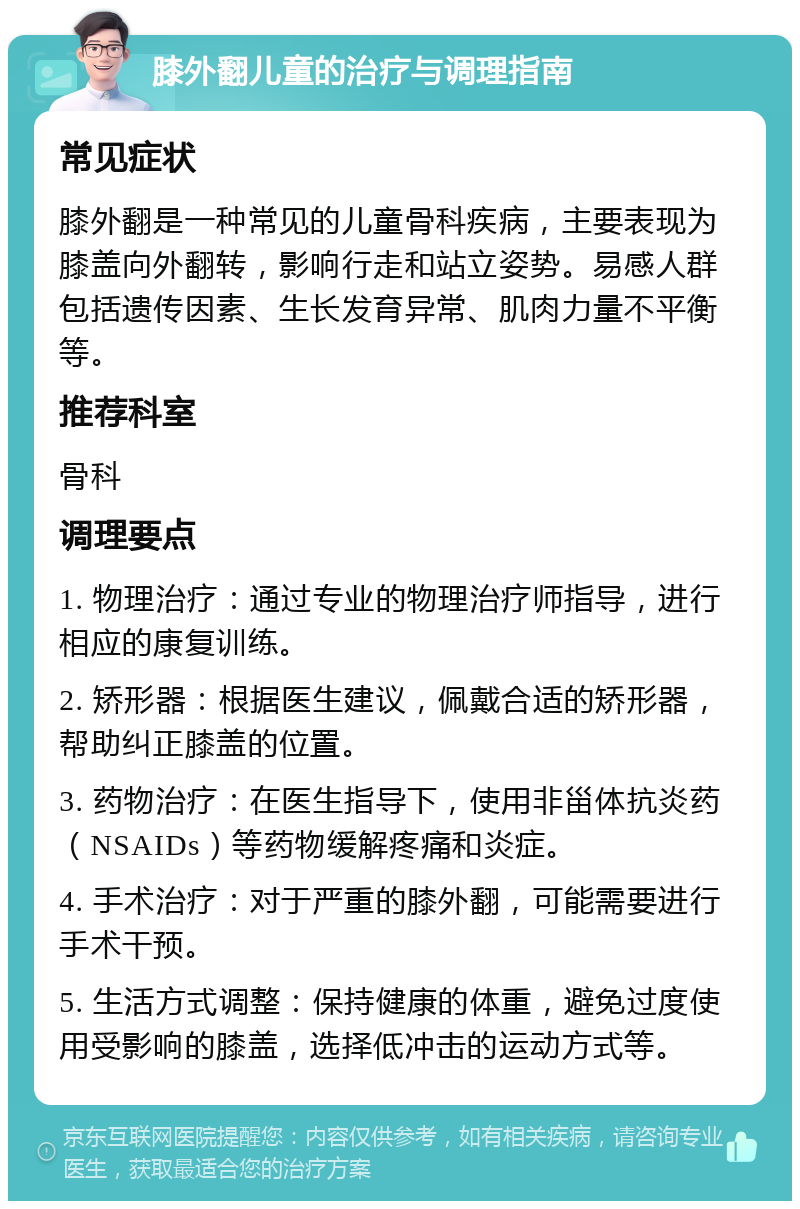 膝外翻儿童的治疗与调理指南 常见症状 膝外翻是一种常见的儿童骨科疾病，主要表现为膝盖向外翻转，影响行走和站立姿势。易感人群包括遗传因素、生长发育异常、肌肉力量不平衡等。 推荐科室 骨科 调理要点 1. 物理治疗：通过专业的物理治疗师指导，进行相应的康复训练。 2. 矫形器：根据医生建议，佩戴合适的矫形器，帮助纠正膝盖的位置。 3. 药物治疗：在医生指导下，使用非甾体抗炎药（NSAIDs）等药物缓解疼痛和炎症。 4. 手术治疗：对于严重的膝外翻，可能需要进行手术干预。 5. 生活方式调整：保持健康的体重，避免过度使用受影响的膝盖，选择低冲击的运动方式等。