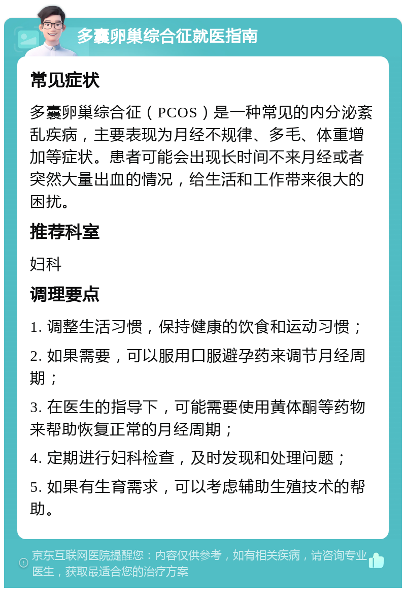 多囊卵巢综合征就医指南 常见症状 多囊卵巢综合征（PCOS）是一种常见的内分泌紊乱疾病，主要表现为月经不规律、多毛、体重增加等症状。患者可能会出现长时间不来月经或者突然大量出血的情况，给生活和工作带来很大的困扰。 推荐科室 妇科 调理要点 1. 调整生活习惯，保持健康的饮食和运动习惯； 2. 如果需要，可以服用口服避孕药来调节月经周期； 3. 在医生的指导下，可能需要使用黄体酮等药物来帮助恢复正常的月经周期； 4. 定期进行妇科检查，及时发现和处理问题； 5. 如果有生育需求，可以考虑辅助生殖技术的帮助。