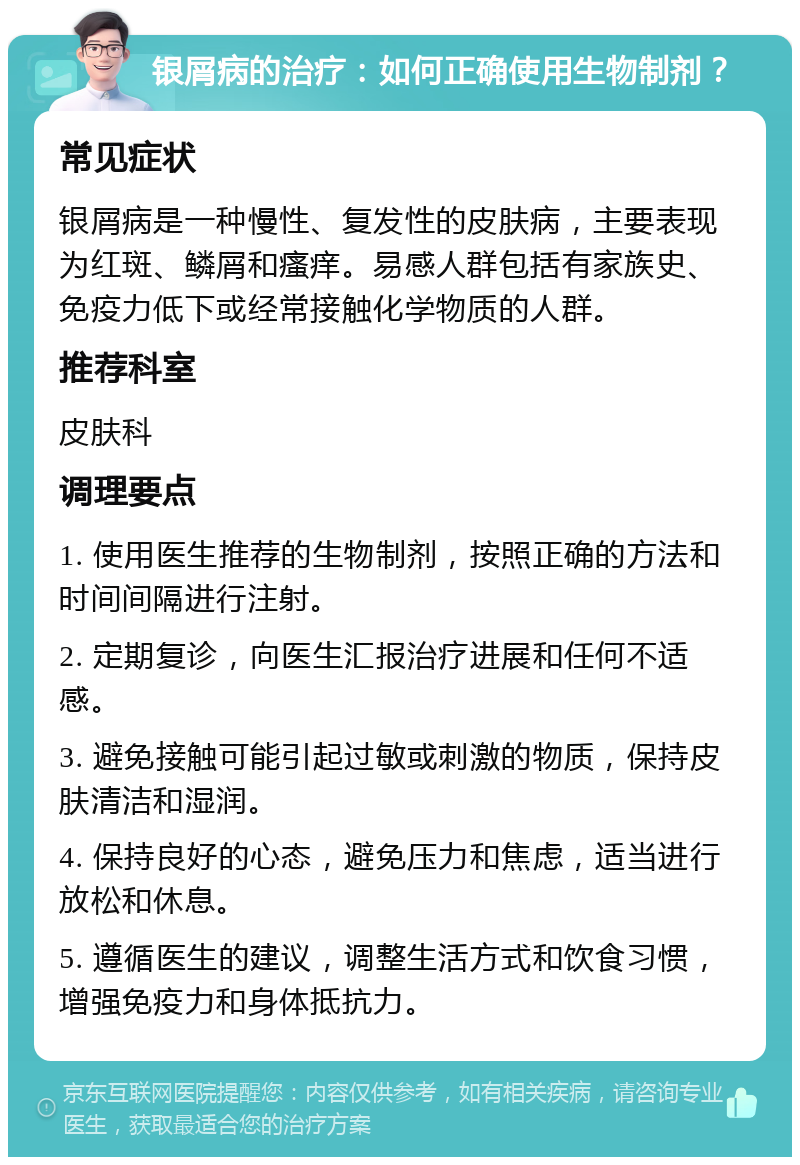 银屑病的治疗：如何正确使用生物制剂？ 常见症状 银屑病是一种慢性、复发性的皮肤病，主要表现为红斑、鳞屑和瘙痒。易感人群包括有家族史、免疫力低下或经常接触化学物质的人群。 推荐科室 皮肤科 调理要点 1. 使用医生推荐的生物制剂，按照正确的方法和时间间隔进行注射。 2. 定期复诊，向医生汇报治疗进展和任何不适感。 3. 避免接触可能引起过敏或刺激的物质，保持皮肤清洁和湿润。 4. 保持良好的心态，避免压力和焦虑，适当进行放松和休息。 5. 遵循医生的建议，调整生活方式和饮食习惯，增强免疫力和身体抵抗力。